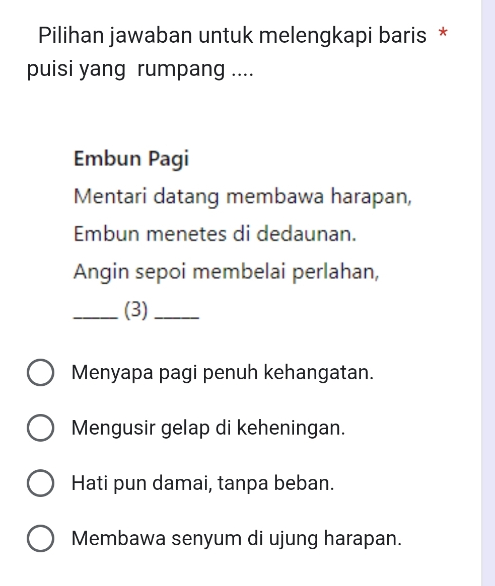 Pilihan jawaban untuk melengkapi baris *
puisi yang rumpang ....
Embun Pagi
Mentari datang membawa harapan,
Embun menetes di dedaunan.
Angin sepoi membelai perlahan,
_(3)_
Menyapa pagi penuh kehangatan.
Mengusir gelap di keheningan.
Hati pun damai, tanpa beban.
Membawa senyum di ujung harapan.