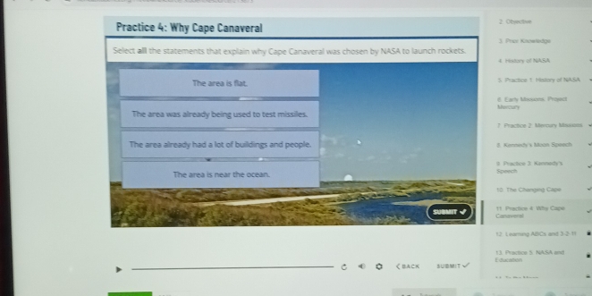 Practice 4: Why Cape Canaveral 2 Objective
3. Price Krowledge
Select all the statements that explain why Cape Canaveral was chosen by NASA to launch rockets.
4. History of NASA
The area is flat. 5. Practice 1. Hislory of NASA
6. Early Mosuons, Project
The area was already being used to test missiles. Morzury
7. Practce 2. Mercury Missistts
The area already had a lot of buildings and people. 8 Kennedy's Moon Speech
The area is near the ocean. Speech #. Practice 3: Kannedy's
10: The Changing Cape
11 Practce 4 Why Cape
sue Canaveral
12. L earning ABCs and 3 -2-11
13. Practice 5. NASA and
_
_く BACK SUBMIT Y Education