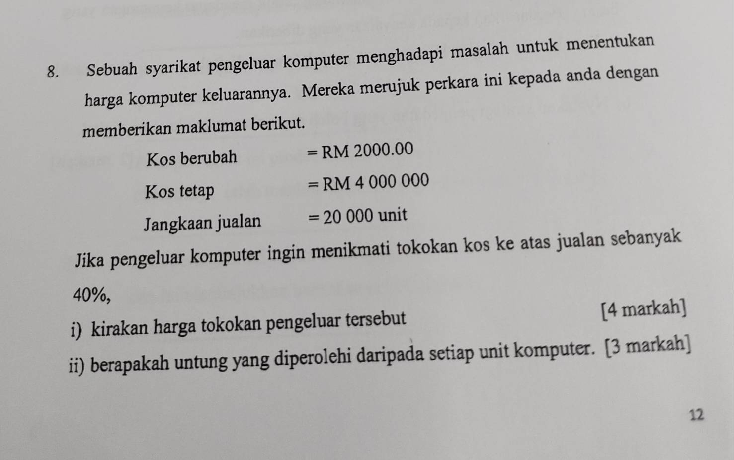 Sebuah syarikat pengeluar komputer menghadapi masalah untuk menentukan 
harga komputer keluarannya. Mereka merujuk perkara ini kepada anda dengan 
memberikan maklumat berikut. 
Kos berubah
=RM2000.00
Kos tetap
=RM4000000
Jangkaan jualan =20000unit
Jika pengeluar komputer ingin menikmati tokokan kos ke atas jualan sebanyak
40%, 
i) kirakan harga tokokan pengeluar tersebut [4 markah] 
ii) berapakah untung yang diperolehi daripada setiap unit komputer. [3 markah] 
12