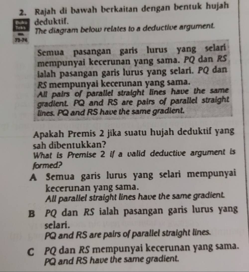 Rajah di bawah berkaitan dengan bentuk hujah
Euou deduktif.
Teks The diagram below relates to a deductive argument.
-
73- 74
Semua pasangan garis lurus yang selari
mempunyai kecerunan yang sama. PQ dan RS
ialah pasangan garis lurus yang selari. PQ dan
RS mempunyai kecerunan yang sama.
All pairs of parallel straight lines have the same
gradienL PQ and RS are pairs of parallel straight
lines. PQ and RS have the same gradient.
Apakah Premis 2 jika suatu hujah deduktif yang
sah dibentukkan?
What is Premise 2 if a valid deductive argument is
formed?
A Semua garis lurus yang selari mempunyai
kecerunan yang sama.
All parallel straight lines have the same gradient.
B PQ dan RS ialah pasangan garis lurus yang
selari.
PQ and RS are pairs of parallel straight lines.
C PQ dan RS mempunyai kecerunan yang sama.
PQ and RS have the same gradient.