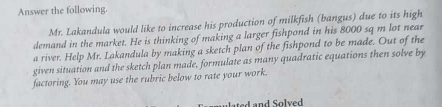 Answer the following. 
Mr. Lakandula would like to increase his production of milkfish (bangus) due to its high 
demand in the market. He is thinking of making a larger fishpond in his 8000 sq m lot near 
a river. Help Mr. Lakandula by making a sketch plan of the fishpond to be made. Out of the 
given situation and the sketch plan made, formulate as many quadratic equations then solve by 
factoring. You may use the rubric below to rate your work. 
lated and Solved