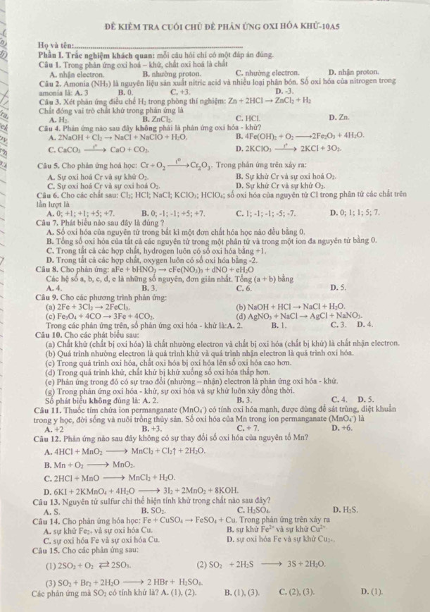 Để Kiêm tra cuới chủ đề phản ứng oXI hóa khử-10a5
(
a Họ và tên:_
a Phần I. Trắc nghiệm khách quan: mỗi câu hỏi chí có một đáp án đủng.
Câu 1. Trong phản ứng oxi hoá - khứ, chất oxi hoá là chất
A. nhân electron. B. nhường proton. C. nhường electron. D. nhận proton.
Câu 2. Amonia (NH_3) là nguyên liệu sản xuất nitric acid và nhiều loại phân bón. Số oxi hóa của nitrogen trong
amonia là: A. 3 B. 0. C. +3. D. -3.
I Cầu 3, Xét phản ứng điều chế H_2 trong phòng thí nghiệm: Zn+2HClto ZnCl_2+H_2
ra Chất đóng vai trò chất khử trong phản ứng là C. HCl. D. Zn.
A. H_2
B. ZnCl_2.
ch Câu 4. Phản ứng nào sau đây không phải là phản ứng oxi hóa - khử?
Z A. 2NaOH+Cl_2to NaCl+NaClO+H_2O. B. 4Fe(OH)_2+O_2to 2Fe_2O_3+4H_2O.
C. CaCO_3to CaO+CO_2 D. 2KClO_3to 2KCl+3O_2
Câu 5. Cho phản ứng hoá học: Cr+O_2xrightarrow I^0Cr_2O_3. Trong phản ứng trên xảy ra:
A. Sự oxi hoá Cr và sự khử O_2. B. Sự khử Cr và sự oxi hoá O_2.
C. Sự oxi hoá Cr và sự oxi hoả O_2. D. Sự khử Cr và sự khử O_2.
Câu 6, Cho các chất sau: Cb; HCl; NaCl;KClO_3;HClO_4 l; số oxi hóa của nguyên tử Cl trong phân tử các chất trên
ln lượt là
A ,0;+1;+1;+5;+7, B. 0;-1;-1;+5; +7. C. 1;-1;-1;-5;-7. D. 0;1;1;5;7.
Câu 7. Phát biểu nào sau đây là đủng ?
A. Số oxi hóa của nguyên tử trong bắt ki một đơn chất hóa học nào đều bằng 0.
B. Tổng số oxi hóa của tắt cả các nguyên tử trong một phân tử và trong một ion đa nguyên tử bằng 0.
C. Trong tắt cả các hợp chất, hydrogen luôn có số oxi hóa bằn g+1,
D. Trong tắt cả các hợp chất, oxygen luôn có số oxi hóa bằng -2.
Câu 8, Cho phân ứng: a cFe+bHNO_3to cFe(NO_3)_3+dNO+eH_2O
Các hệ số a, b, c, d, e là những số nguyên, đơn giản nhất. Tổng (a+b) bằng
A. 4. B. 3. C. 6. D. 5.
Câu 9. Cho các phương trình phản ứng:
(a) 2Fe+3Cl_2to 2FeCl_3 (b) NaOH+HClto NaCl+H_2O.
(c) Fe_3O_4+4COto 3Fe+4CO_2 (d) AgNO_3+NaClto AgCl+NaNO_3.
Trong các phân ứng trên, số phân ứng oxi hóa - khử là:A, 2. B. 1.
Câu 10. Cho các phát biểu sau: C. 3. D. 4.
(a) Chất khử (chất bị oxi hóa) là chất nhường electron và chất bị oxi hóa (chất bị khử) là chất nhận electron.
(b) Quá trình nhường electron là quá trình khử và quá trình nhận electron là quá trình oxí hóa.
(c) Trong quá trình oxi hóa, chất oxi hóa bị oxí hóa lên số oxi hóa cao hơn.
(d) Trong quá trình khử, chất khử bị khứ xuống số oxi hóa thấp hơn.
(e) Phản ứng trong đó có sự trao đổi (nhường - nhận) electron là phản ứng oxi hỏa - khử.
(g) Trong phản ứng oxi hóa - khử, sự oxi hóa và sự khử luôn xảy đồng thời.
Số phát biểu không đúng là: A. 2. B. 3. C. 4. D. 5.
Câu 11. Thuốc tím chứa ion permanganate (MnO_4^(-) có tính oxi hóa mạnh, được dùng để sát trùng, diệt khuẩn
trong y học, đời sống và nuôi trồng thủy sản. Số oxi hóa của Mn trong ion permanganate (MnO_4^-)l_3)
A. +2 B. +3. C +7. D. +6.
Câu 12. Phản ứng nào sau đây không có sự thay đổi số oxi hóa của nguyên tố Mn?
A. 4HCl+MnO_2to MnCl_2+Cl_2uparrow +2H_2O.
B. Mn+O_2to MnO_2.
C. 2HCl+MnOto MnCl_2+H_2O.
D. 6KI+2KMnO_4+4H_2Oto 3I_2+2MnO_2+8KOH.
Câu 13. Nguyên tử sulfur chỉ thể hiện tính khử trong chất nào sau đây?
B. SO:. C.
A. S. H_2SO_4. D. H₂S.
Câu 14. Cho phản ứng hóa học: Fe+CuSO_4to FeSO_4+Cu. Trong phản ứng trên xảy ra
A. sự khử Fe_2+ và sự oxi hóa Cu. B. sự khử Fe^(2+) và sự khử Cu^(2+)
C. sự oxi hóa Fe và sự oxi hóa Cu. D. sự oxi hóa Fe và sự khử Cu₂-.
Câu 15. Cho các phản ứng sau:
(1) 2SO_2+O_2leftharpoons 2SO_3. (2) SO_2+2H_2S to 3S+2H_2O.
(3) SO_2+Br_2+2H_2Oto 2HBr+H_2SO_4
Các phản ứng mà SO₂ có tính khứ là? A (1),(2). B. (1),(3), C. (2),(3). D. (1).
