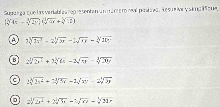 Suponga que las variables representan un número real positivo. Resuelva y simplifique,
(sqrt[3](4x)-sqrt[3](2y))(sqrt[3](4x)+sqrt[3](10))
A 2sqrt[3](2x^2)+2sqrt[3](5x)-2sqrt(xy)-sqrt[3](20y)
B 2sqrt[3](2x^2)+2sqrt[3](6x)-2sqrt(xy)-sqrt[3](20y)
C 2sqrt[3](2x^2)+2sqrt[3](5x)-2sqrt(xy)-2sqrt[3](5y)
D 2sqrt[3](2x^2)+2sqrt[3](5x)-2sqrt(xy)-sqrt[3](20r)