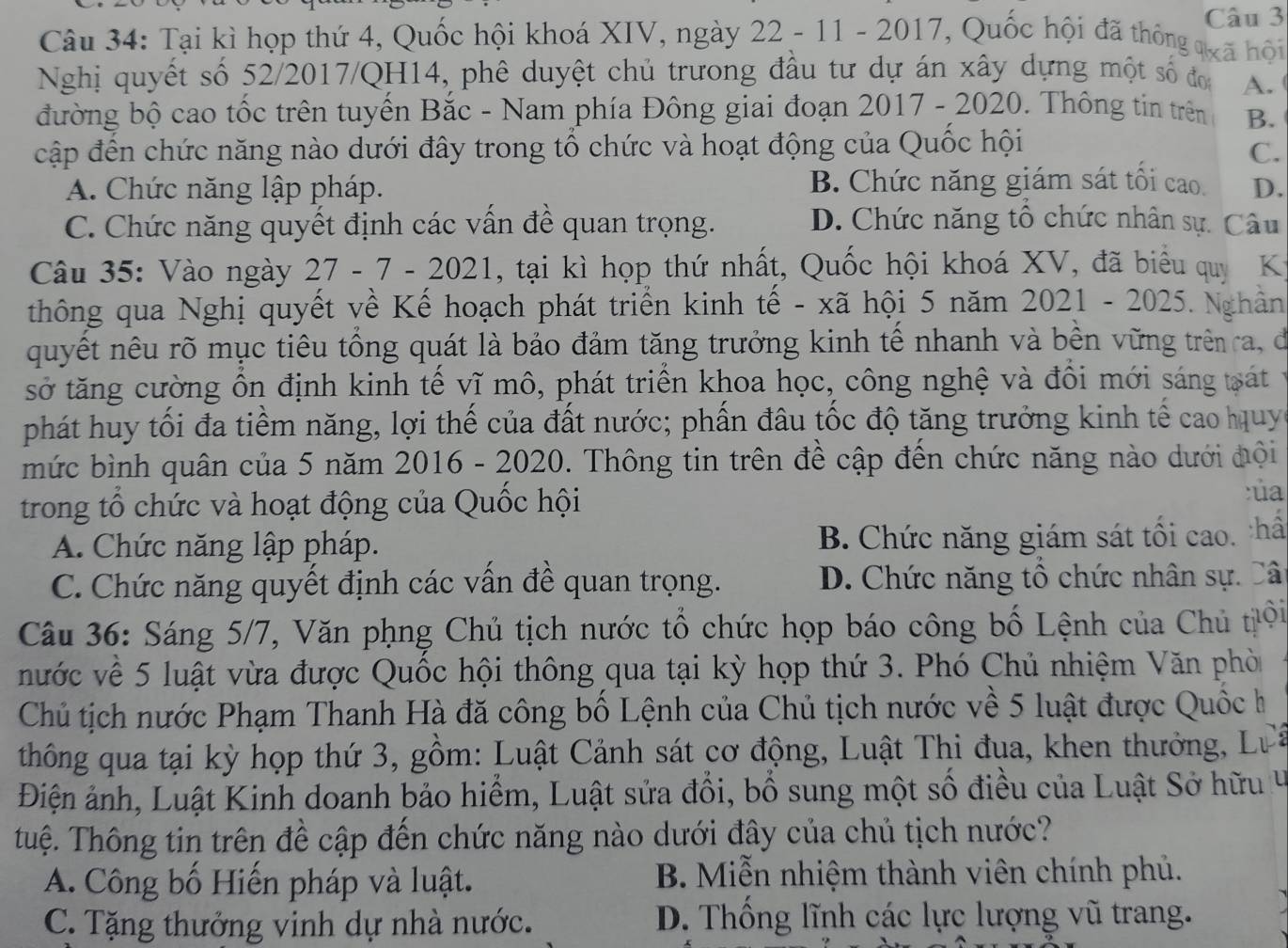 Tại kì họp thứ 4, Quốc hội khoá XIV, ngày 22 - 11 - 2017, Quốc hội đã thông qoã hội
Nghị quyết số 52/2017/QH14, phê duyệt chủ trưong đầu tư dự án xây dựng một số đơi A.
đường bộ cao tốc trên tuyển Bắc - Nam phía Đông giai đoạn 2017 - 2020. Thông tin trên B.
cập đến chức năng nào dưới đây trong tổ chức và hoạt động của Quốc hội
C.
A. Chức năng lập pháp. B. Chức năng giám sát tối cao. D.
C. Chức năng quyết định các vấn đề quan trọng. D. Chức năng tô chức nhân sự. Câu
Câu 35: Vào ngày 27 - 7 - 2021, tại kì họp thứ nhất, Quốc hội khoá XV, đã biểu quy K
thông qua Nghị quyết về Kế hoạch phát triển kinh tế - xã hội 5 năm 2021 - 2025.  Nghân
quyết nêu rõ mục tiêu tổng quát là bảo đảm tăng trưởng kinh tế nhanh và bên vững trêna, đe
sở tăng cường ổn định kinh tế vĩ mô, phát triển khoa học, công nghệ và đổi mới sáng tạát
phát huy tối đa tiềm năng, lợi thế của đất nước; phần đâu tốc độ tăng trưởng kinh tế cao huy
mức bình quân của 5 năm 2016 - 2020 0. Thông tin trên đề cập đến chức năng nào dưới đội
trong tổ chức và hoạt động của Quốc hội
:ủa
A. Chức năng lập pháp. B. Chức năng giám sát tối cao. thấ
C. Chức năng quyết định các vấn đề quan trọng.  D. Chức năng tổ chức nhân sự. Câ
Câu 36: Sáng 5/7, Văn phng Chủ tịch nước tổ chức họp báo công bố Lệnh của Chủ tội
nước về 5 luật vừa được Quốc hội thông qua tại kỳ họp thứ 3. Phó Chủ nhiệm Văn phò
Chủ tịch nước Phạm Thanh Hà đã công bố Lệnh của Chủ tịch nước về 5 luật được Quốc h
thông qua tại kỳ họp thứ 3, gồm: Luật Cảnh sát cơ động, Luật Thi đua, khen thưởng, Lựề
Điện ảnh, Luật Kinh doanh bảo hiểm, Luật sửa đổi, bổ sung một số điều của Luật Sở hữu v
tuệ. Thông tin trên đề cập đến chức năng nào dưới đây của chủ tịch nước?
A. Công bố Hiến pháp và luật. B. Miễn nhiệm thành viên chính phủ.
C. Tặng thưởng vinh dự nhà nước. D. Thống lĩnh các lực lượng vũ trang.