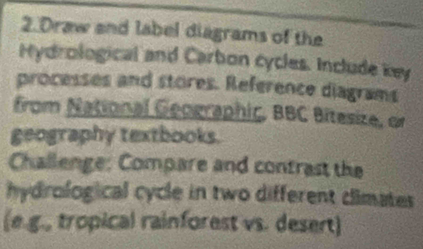 Draw and label diagrams of the 
Hydrological and Carbon cycles. Include key 
processes and stores. Reference diagrams 
from National Geographic, BBC Bitesize, or 
geography textbooks. 
Challenge: Compare and contrast the 
hydrological cycle in two different dimates 
(e.g., tropical rainforest vs. desert)