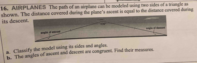 AIRPLANES The path of an airplane can be modeled using two sides of a triangle as
shown. The distance covered during the plane’s ascent is equal to the distance covered during
its descent.
a. Classify the model using its sides and angles.
b. The angles of ascent and descent are congruent. Find their measures.