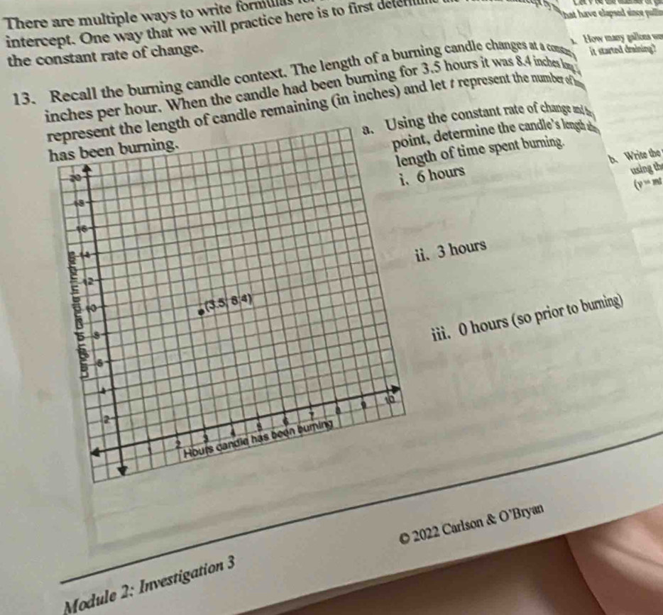 hat have elapsed since pullr
There are multiple ways to write formul 
intercept. One way that we will practice here is to first delefill
the constant rate of change. 1. How many gallons w
13. Recall the burning candle context. The length of a burning candle changes at a conte it started draining?
inches per hour. When the candle had been burning for 3.5 hours it was 8.4 inches lon 
the length of candle remaining (in inches) and let t represent the number of 
a. Using the constant rate of change and be
nt, determine the candle's length ae 
gth of time spent burning.
hours b. Write the
using th
(y=ml
i. 3 hours
iii. 0 hours (so prior to burning)
© 2022 Carlson & O’Bryan
Module 2: Investigation 3
