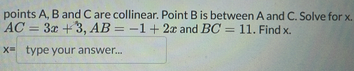 points A, B and C are collinear. Point B is between A and C. Solve for x.
AC=3x+3, AB=-1+2x and BC=11. Find x.
x= type your answer...