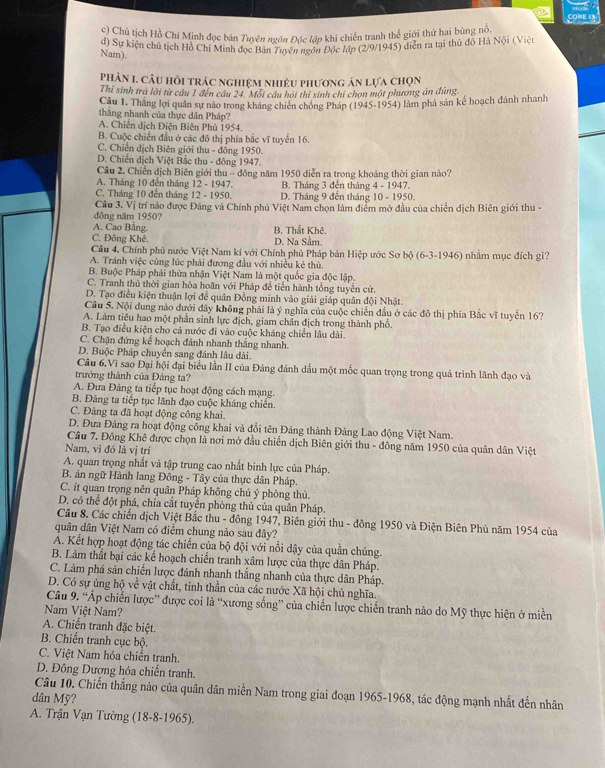 CORE 1
c) Chú tịch Hồ Chí Minh đọc bản Tuyên ngôn Độc lập khi chiến tranh thế giới thứ hai bùng nổ.
d) Sự kiện chủ tịch Hồ Chí Minh đọc Bản Tuyên ngôn Độc lập (2/9/1945) diễn ra tại thủ đô Hà Nội (Việt
Nam).
phảN I. Câu hỏi trác nghiệm nhiều phương án lựa chọn
Thi sinh trà lời từ câu 1 đến câu 24. Môi câu hỏi thí sinh chi chọn một phương án đúng.
Câu 1. Thắng lợi quân sự nào trong kháng chiến chống Pháp (1945-1954) làm phá sản kế hoạch đánh nhanh
thắng nhanh của thực dân Pháp?
A. Chiến dịch Điện Biên Phủ 1954.
B. Cuộc chiến đấu ở các đô thị phía bắc vĩ tuyến 16.
C. Chiến dịch Biên giới thu - đông 1950.
D. Chiến dịch Việt Bắc thu - đông 1947.
Câu 2. Chiến dịch Biên giới thu - đông năm 1950 diễn ra trong khoảng thời gian nào?
A. Tháng 10 đến tháng 12 - 1947. B. Tháng 3 đến tháng 4 - 1947.
C. Tháng 10 đến tháng 12 - 1950. D. Tháng 9 đến tháng 10 - 1950.
Câu 3. Vị trí nào được Đảng và Chính phủ Việt Nam chọn làm điểm mở đầu của chiến dịch Biên giới thu -
đông năm 1950?
A. Cao Bằng. B. Thất Khê.
C. Đông Khê. D. Na Sầm.
Câu 4. Chính phủ nước Việt Nam kí với Chính phủ Pháp bản Hiệp ước Sơ bộ (6-3-1946) nhằm mục đích gì?
A. Tránh việc cùng lúc phải đương đầu với nhiều kẻ thù.
B. Buộc Pháp phải thừa nhận Việt Nam là một quốc gia độc lập.
C. Tranh thủ thời gian hòa hoãn với Pháp đề tiến hành tổng tuyền cử.
D. Tạo điều kiện thuận lợi để quân Đồng minh vào giải giáp quân đội Nhật.
Câu 5. Nội dung nào dưới đây không phải là ý nghĩa của cuộc chiến đấu ở các đô thị phía Bắc vĩ tuyến 16?
A. Làm tiêu hao một phần sinh lực địch, giam chân địch trong thành phố.
B. Tạo điều kiện cho cả nước đi vào cuộc kháng chiến lâu dài.
C. Chặn đứng kế hoạch đánh nhanh thắng nhanh.
D. Buộc Pháp chuyền sang đánh lâu dài.
Câu 6.Vì sao Đại hội đại biểu lần II của Đảng đánh dấu một mốc quan trọng trong quá trình lãnh đạo và
trưởng thành của Đảng ta?
A. Đưa Đảng ta tiếp tục hoạt động cách mạng.
B. Đảng ta tiếp tục lãnh đạo cuộc kháng chiến.
C. Đảng ta đã hoạt động công khai.
D. Đưa Đảng ra hoạt động cổng khai và đồi tên Đảng thành Đảng Lao động Việt Nam.
Câu 7. Đông Khê được chọn là nơi mở đầu chiến dịch Biên giới thu - đông năm 1950 của quân dân Việt
Nam, vì đó là vị trí
A. quan trọng nhất và tập trung cao nhất binh lực của Pháp.
B. án ngữ Hành lang Đông - Tây của thực dân Pháp.
C. ít quan trọng nên quân Pháp không chú ý phòng thủ.
D. có thể đột phá, chia cắt tuyển phòng thủ của quân Pháp.
Câu 8. Các chiến dịch Việt Bắc thu - đông 1947, Biên giới thu - đông 1950 và Điện Biên Phủ năm 1954 của
quân dân Việt Nam có điểm chung nào sau đây?
A. Kết hợp hoạt động tác chiến của bộ đội với nổi dậy của quần chúng.
B. Làm thất bại các kế hoạch chiến tranh xâm lược của thực dân Pháp.
C. Làm phá sản chiến lược đánh nhạnh thắng nhanh của thực dân Pháp.
D. Có sự ủng hộ về vật chất, tinh thần của các nước Xã hội chủ nghĩa.
Câu 9. “Ấp chiến lược” được coi là “xương sống” của chiến lược chiến tranh nào do Mỹ thực hiện ở miền
Nam Việt Nam?
A. Chiến tranh đặc biệt.
B. Chiến tranh cục bộ.
C. Việt Nam hóa chiến tranh.
D. Đông Dương hóa chiến tranh.
Câu 10. Chiến thắng nào của quân dân miền Nam trong giai đoạn 1965-1968, tác động mạnh nhất đến nhân
dân Mỹ?
A. Trận Vạn Tường (18-8-1965).