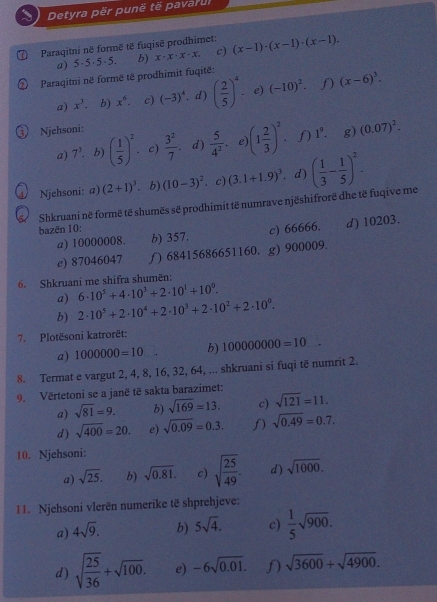 Detyra për punë të pavarul
Paraqitni në formë të fugisë prodhimet: (x-1)· (x-1)· (x-1).
a) 5·5·5·5. b) x· x· x· x. c)
Paraqitni në formë të prodhimit fuqitë:
a) x^3. b) x^6. c) (-3)^4. d) ( 2/5 )^4 e) (-10)^2. f (x-6)^3.
Njehsoni:
a) 7^3. b) ( 1/5 )^2. c)  3^2/7  d)  5/4^2 . e) (1 2/3 )^2.N 1^9. g) (0.07)^2.
4 Njehsoni: a) (2+1)^3. b) (10-3)^2  c) (3.1+1.9)^3. d) ( 1/3 - 1/5 )^2.
Shkruani në formë të shumës së prodhimit të numrave njëshifrorë dhe të fuqive me
bazën 10:
a) 10000008. b) 357. c) 66666. d) 10203.
e) 87046047 ∫) 68415686651160. g) 900009.
6. Shkruani me shifra shumën:
a) 6· 10^5+4· 10^3+2· 10^1+10^0.
b) 2· 10^5+2· 10^4+2· 10^3+2· 10^2+2· 10^0.
7. Plotësoni katrorët:
a) 1000000=10 b) 100000000=10
8. Termat e vargut 2, 4, 8, 16, 32, 64, ... shkruani si fuqi të numrit 2.
9. Vërtetoni se a janë të sakta barazimet:
a) sqrt(81)=9. b) sqrt(169)=13. c) sqrt(121)=11.
d) sqrt(400)=20. e) sqrt(0.09)=0.3. f) sqrt(0.49)=0.7.
10. Njehsoni:
a) sqrt(25). b) sqrt(0.81). c) sqrt(frac 25)49. d) sqrt(1000).
11. Njehsoni vlerën numerike të shprehjeve:
a) 4sqrt(9). b) 5sqrt(4). c)  1/5 sqrt(900).
d) sqrt(frac 25)36+sqrt(100). e) -6sqrt(0.01). sqrt(3600)+sqrt(4900).