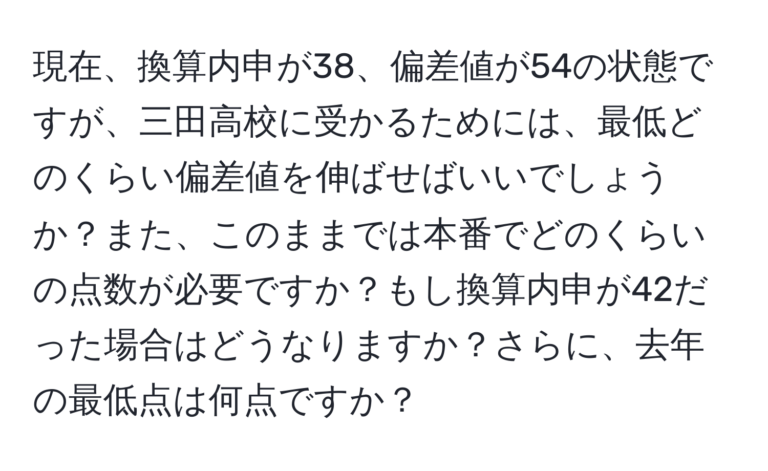 現在、換算内申が38、偏差値が54の状態ですが、三田高校に受かるためには、最低どのくらい偏差値を伸ばせばいいでしょうか？また、このままでは本番でどのくらいの点数が必要ですか？もし換算内申が42だった場合はどうなりますか？さらに、去年の最低点は何点ですか？