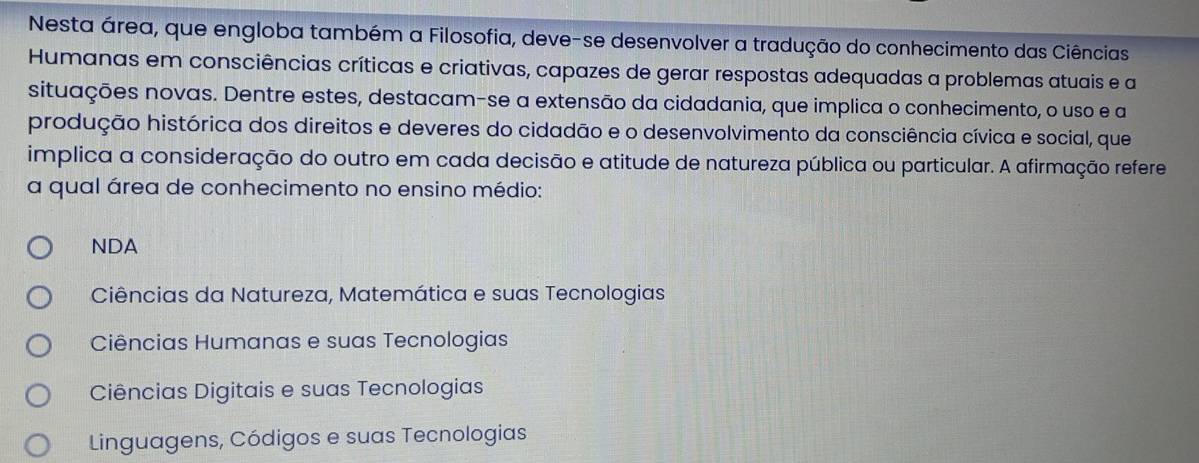 Nesta área, que engloba também a Filosofia, deve-se desenvolver a tradução do conhecimento das Ciências
Humanas em consciências críticas e criativas, capazes de gerar respostas adequadas a problemas atuais e a
situações novas. Dentre estes, destacam-se a extensão da cidadania, que implica o conhecimento, o uso e a
produção histórica dos direitos e deveres do cidadão e o desenvolvimento da consciência cívica e social, que
implica a consideração do outro em cada decisão e atitude de natureza pública ou particular. A afirmação refere
a qual área de conhecimento no ensino médio:
NDA
Ciências da Natureza, Matemática e suas Tecnologias
Ciências Humanas e suas Tecnologias
Ciências Digitais e suas Tecnologias
Linguagens, Códigos e suas Tecnologias