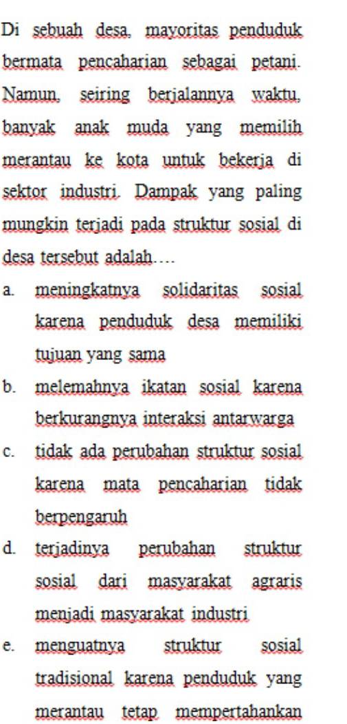 Di sebuah desa, mayoritas penduduk
bermata pencaharian sebagai petani
Namun, seiring berjalannya waktu,
banyak anak muda yang memilih
merantau ke kota untuk bekerja di
sektor industri. Dampak yang paling
mungkin terjadi pada struktur sosial di
desa tersebut adalah…
a. meningkatnya solidaritas sosial
karena penduduk desa memiliki
tujuan yang sama
b. melemahnya ikatan sosial karena
berkurangnya interaksi antarwarga
c. tidak ada perubahan struktur sosial
karena mata pencaharian tidak
berpengaruh
d. terjadinya perubahan struktur
sosial dari masyarakat agraris
menjadi masyarakat industri
e. menguatnya struktur sosial
tradisional karena penduduk yang
merantau tetap mempertahankan