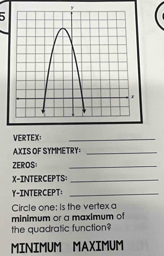 VERTEX: 
_ 
AXIS OF SYMMETRY:_ 
ZEROS: 
_ 
X-INTERCEPTS:_ 
Y-INTERCEPT:_ 
Circle one: Is the vertex a 
minimum or a maximum of 
the quadratic function? 
MINIMUM MAXIMUM