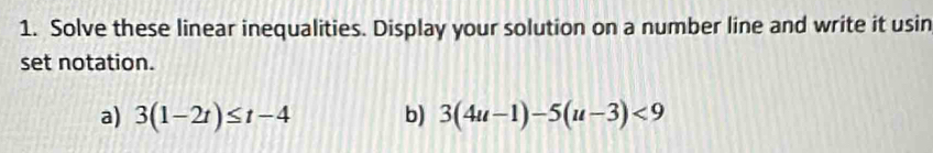 Solve these linear inequalities. Display your solution on a number line and write it usin 
set notation. 
a) 3(1-2t)≤ t-4 b) 3(4u-1)-5(u-3)<9</tex>