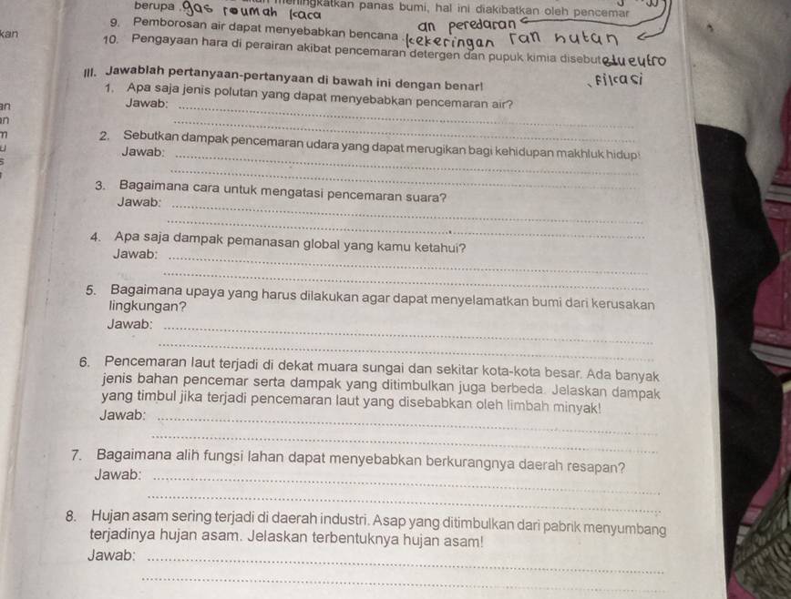 berupa . re um ah (caca mehingkätkan panas bumi, hal ini diakibatkan oleh pencemar 
g. Pemborosan air dapat menyebabkan bencana . 
kan 10. Pengayaan hara di perairan akibat pencemaran detergen dan pupuk kimia disebut 
III. Jawablah pertanyaan-pertanyaan di bawah ini dengan benar! 
1. Apa saja jenis polutan yang dapat menyebabkan pencemaran air? 
an 
Jawab:_ 
n 
_ 
2. Sebutkan dampak pencemaran udara yang dapat merugikan bagi kehidupan makhluk hidup 
Jawab:_ 
_ 
3. Bagaimana cara untuk mengatasi pencemaran suara? 
Jawab:_ 
_ 
4. Apa saja dampak pemanasan global yang kamu ketahui? 
Jawab:_ 
_ 
5. Bagaimana upaya yang harus dilakukan agar dapat menyelamatkan bumi dari kerusakan 
lingkungan? 
Jawab:_ 
_ 
6. Pencemaran laut terjadi di dekat muara sungai dan sekitar kota-kota besar. Ada banyak 
jenis bahan pencemar serta dampak yang ditimbulkan juga berbeda. Jelaskan dampak 
yang timbul jika terjadi pencemaran laut yang disebabkan oleh limbah minyak! 
Jawab:_ 
_ 
7. Bagaimana alih fungsi lahan dapat menyebabkan berkurangnya daerah resapan? 
Jawab:_ 
_ 
8. Hujan asam sering terjadi di daerah industri. Asap yang ditimbulkan dari pabrik menyumbang 
terjadinya hujan asam. Jelaskan terbentuknya hujan asam! 
Jawab:_ 
_