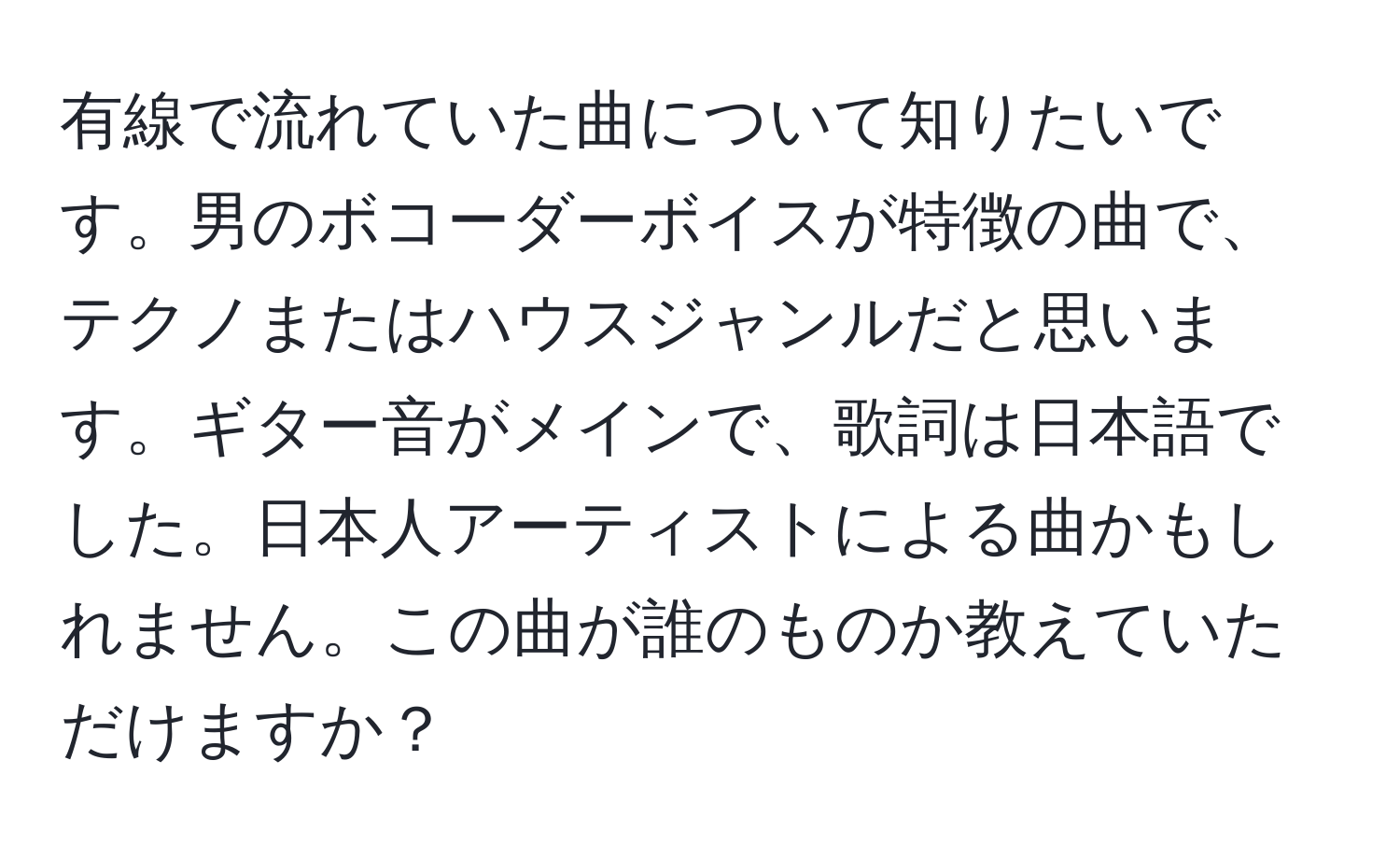 有線で流れていた曲について知りたいです。男のボコーダーボイスが特徴の曲で、テクノまたはハウスジャンルだと思います。ギター音がメインで、歌詞は日本語でした。日本人アーティストによる曲かもしれません。この曲が誰のものか教えていただけますか？