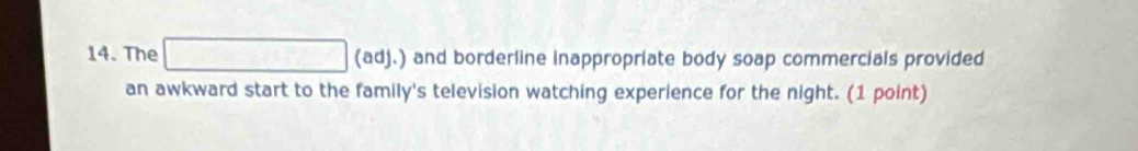 The □ (ad) (adj.) and borderline inappropriate body soap commercials provided 
an awkward start to the family's television watching experience for the night. (1 point)