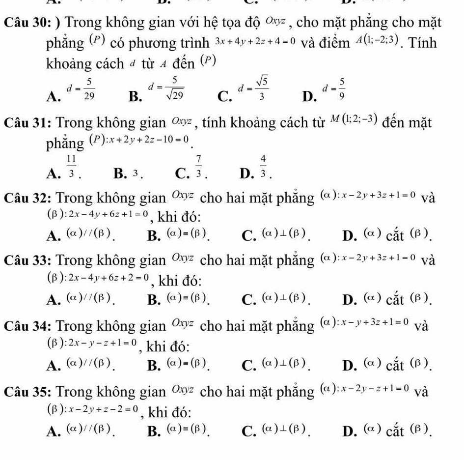 ) Trong không gian với hệ tọa độ ơỳ , cho mặt phăng cho mặt
phẳng (P) có phương trình 3x+4y+2z+4=0 và điểm A(1;-2;3). Tính
khoảng cách 4 từ 4 đến (P)
A. d= 5/29 
C. d= sqrt(5)/3 
B. d= 5/sqrt(29)  d= 5/9 
D.
Câu 31: Trong không gian ∞ỳ , tính khoảng cách từ M(1;2;-3) đến mặt
phẳng (P): x+2y+2z-10=0
A.  11/3 . B. 3 . C.  7/3 . D.  4/3 .
Câu 32: Trong không gian Oxyz cho hai mặt phẳng (α): x-2y+3z+1=0 và
(β): 2x-4y+6z+1=0 , khi đó:
A. (alpha )//(beta ). B. (alpha )=(beta ). C. (alpha )⊥ (beta ). D. (α )  ct( B .
Câu 33: Trong không gian Oxyz cho hai mặt phẳng (α ): x-2y+3z+1=0 và
(β ): 2x-4y+6z+2=0 , khi đó:
A. (alpha )//(beta ). B. (alpha )=(beta ). C. (alpha )⊥ (beta ). D. (α)  cắt (β ).
Câu 34: Trong không gian Oxyz cho hai mặt phẳng (α): x-y+3z+1=0 và
(β ): 2x-y-z+1=0 , khi đó:
A. (alpha )//(beta ). B. (alpha )=(beta ). C. (alpha )⊥ (beta ). D. (α) al (β).
Câu 35: Trong không gian  ^circ  Jxyz cho hai mặt phắng (alpha ):x-2y-z+1=0 và
(β ): x-2y+z-2=0 , khi đó:
A. (alpha )//(beta ). B. (alpha )equiv (beta ). C. (alpha )⊥ (beta ). D. (α)  ắt( B .