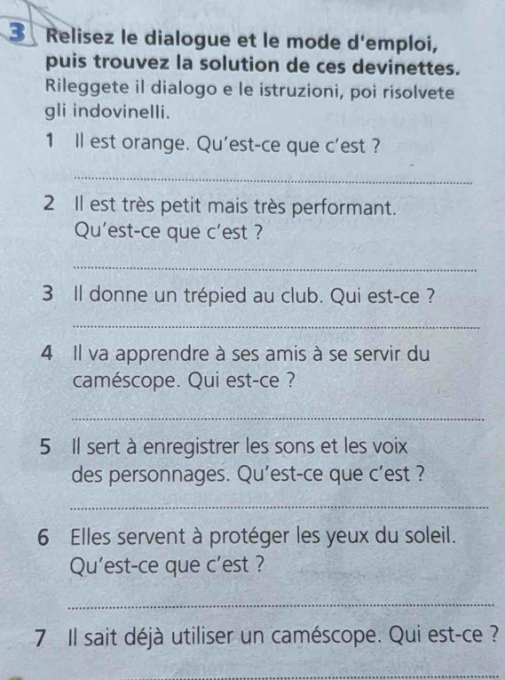 Relisez le dialogue et le mode d'emploi, 
puis trouvez la solution de ces devinettes. 
Rileggete il dialogo e le istruzioni, poi risolvete 
gli indovinelli. 
1 Il est orange. Qu'est-ce que c'est ? 
_ 
2 Il est très petit mais très performant. 
Qu'est-ce que c'est ? 
_ 
3 Il donne un trépied au club. Qui est-ce ? 
_ 
4 Il va apprendre à ses amis à se servir du 
caméscope. Qui est-ce ? 
_ 
5 Il sert à enregistrer les sons et les voix 
des personnages. Qu’est-ce que c'est ? 
_ 
6 Elles servent à protéger les yeux du soleil. 
Qu'est-ce que c’est ? 
_ 
7 Il sait déjà utiliser un caméscope. Qui est-ce ? 
_