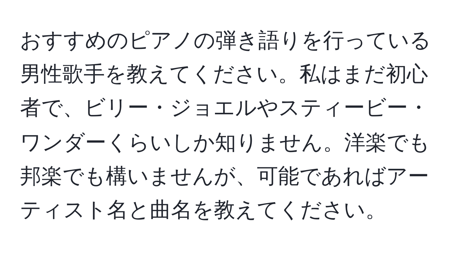 おすすめのピアノの弾き語りを行っている男性歌手を教えてください。私はまだ初心者で、ビリー・ジョエルやスティービー・ワンダーくらいしか知りません。洋楽でも邦楽でも構いませんが、可能であればアーティスト名と曲名を教えてください。