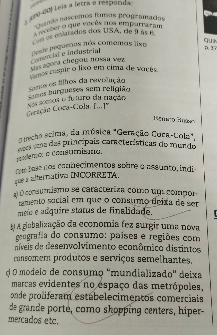 (UTG-GO) Leía a letra e responda:
'Quando nascemos fomos programados
A receber o que vocês nos empurraram
Com os enlatados dos USA, de 9 às 6.
Desde pequenos nós comemos lixo
QUIN
Comercial e industrial
p. 37
Más agora chegou nossa vez
Vamos cuspir o lixo em cima de vocês.
Somos os filhos da revolução
Somos burgueses sem religião
Nós somos o futuro da nação
Geração Coca-Cola. [...]"
Renato Russo
O trecho acima, da música “Geração Coca-Cola”,
evoca uma das principais características do mundo
moderno: o consumismo.
Com base nos conhecimentos sobre o assunto, indi-
que a alternativa INCORRETA.
a) O consumismo se caracteriza como um compor-
tamento social em que o consumo deixa de ser
meio e adquire status de finalidade.
b) A globalização da economia fez surgir uma nova
geografia do consumo: países e regiões com
níveis de desenvolvimento econômico distintos
consomem produtos e serviços semelhantes.
c) O modelo de consumo “mundializado” deixa
marcas evidentes no espaço das metrópoles,
onde proliferam estabelecimentos comerciais
de grande porte, como shopping centers, hiper-
mercados etc.