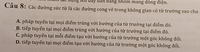 đụng lên đay dân bang nhôm mang dồng điện.
Câu 8: Các đường sức từ là các đường cong vẽ trong không gian có từ trường sao cho
A. pháp tuyến tại mọi điểm trùng với hướng của từ trường tại điểm đó.
B. tiếp tuyến tại mọi điểm trùng với hướng của từ trường tại điểm đó.
C. pháp tuyến tại mỗi điểm tạo với hướng của từ trường một góc không đối.
D. tiếp tuyến tại mọi điểm tạo với hướng của từ trường một góc không đối.