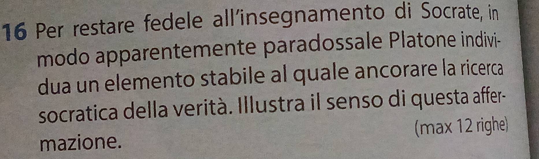 Per restare fedele all´insegnamento di Socrate, in 
modo apparentemente paradossale Platone indivi 
dua un elemento stabile al quale ancorare la ricerca 
socratica della verità. Illustra il senso di questa affer- 
mazione. (max 12 righe)