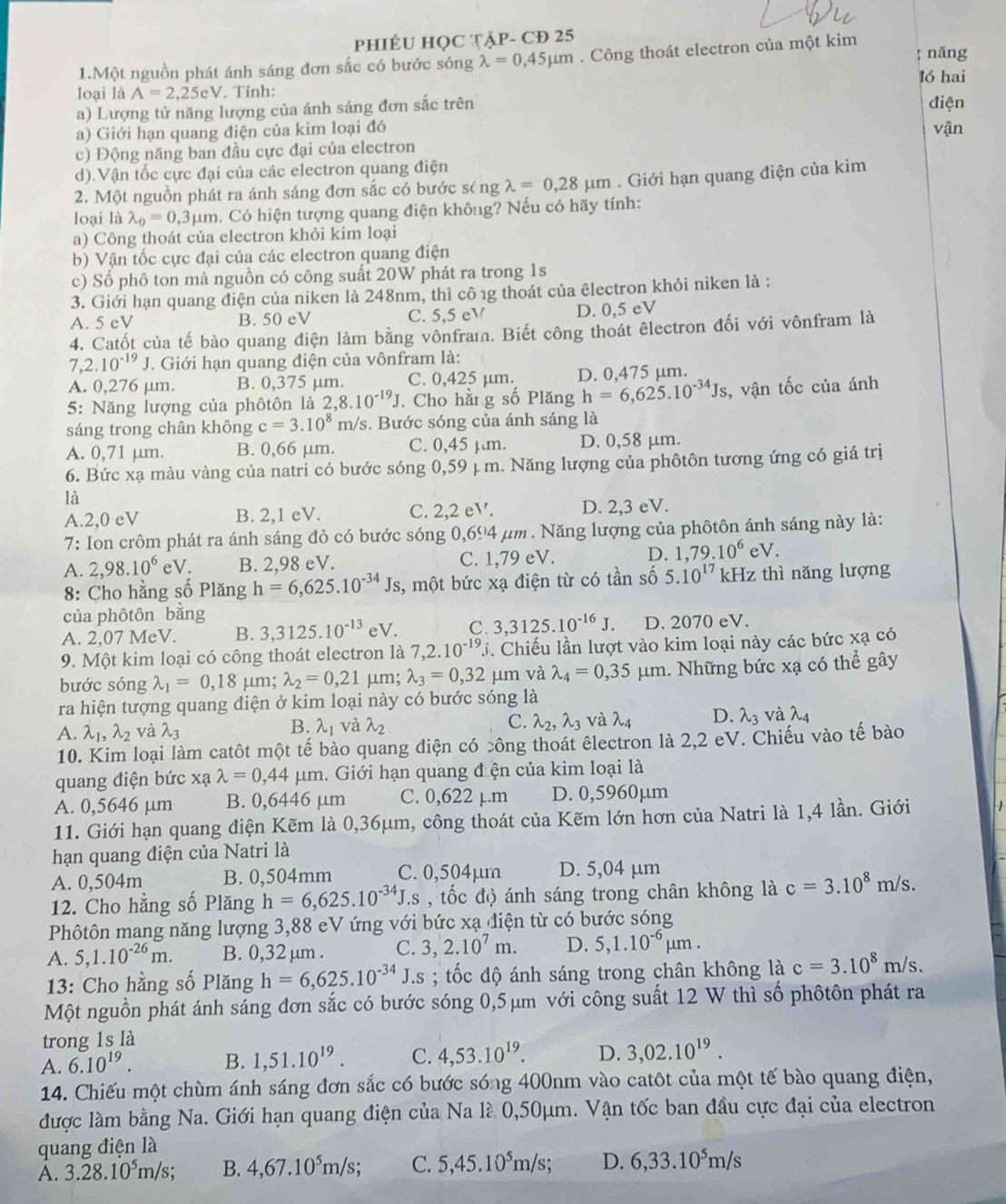 PHIÉU HỌC TẠP- CĐ 25
; năng
1.Một nguồn phát ánh sáng đơn sắc có bước sóng lambda =0,45mu m. Công thoát electron của một kim
1ó hai
loại là A=2,25eV. Tính:
a) Lượng tử năng lượng của ánh sáng đơn sắc trên điện
a) Giới hạn quang điện của kim loại đó vận
c) Động năng ban đầu cực đại của electron
d).Vận tốc cực đại của các electron quang điện
2. Một nguồn phát ra ánh sáng đơn sắc có bước séng lambda =0,28mu m. Giới hạn quang điện của kim
loại là lambda _0=0,3mu m. Có hiện tượng quang điện không? Nếu có hãy tính:
a) Công thoát của electron khỏi kim loại
b) Vận tốc cực đại của các electron quang điện
c) Số phô ton mà nguồn có công suất 20W phát ra trong 1s
3. Giới hạn quang diện của niken là 248nm, thì cô 1g thoát của êlectron khỏi niken là :
A. 5 eV B. 50 eV C. 5,5 eV D. 0,5 eV
4. Catốt của tế bào quang điện làm bằng vônfram. Biết công thoát êlectron đối với vônfram là
7,2.10^(-19)J T. Giới hạn quang điện của vônfram là:
A. 0,276 μm. B. 0,375 μm. C. 0,425 µm. D. 0,475 µm.
5: Năng lượng của phôtôn là 2,8.10^(-19)J. Cho hằ g số Plăng h=6,625.10^(-34)Js , vận tốc của ánh
sáng trong chân không c=3.10^8m/ s. Bước sóng của ánh sáng là
A. 0,71 μm. B. 0,66 μm. C. 0,45 µm. D. 0,58 μm.
6. Bức xạ màu vàng của natri có bước sóng 0,59 ị m. Năng lượng của phôtôn tương ứng có giá trị
là
A.2,0 eV B. 2,1 eV. C. 2,2eV. D. 2,3 eV.
7: Ion crôm phát ra ánh sáng đỏ có bước sóng 0,694 μm . Năng lượng của phôtôn ánh sáng này là:
A. 2,98.10^6 eV. B. 2,98 eV. C. 1,79 eV. D. 1,79.10^6eV.
8: Cho hằng số Plăng h=6,625.10^(-34)Js , một bức xạ điện từ có tần số 5.10^(17) kHz thì năng lượng
của phôtôn bằng
A. 2,07 MeV. B. 3,3125.10^(-13) e V C. 3,3125.10^(-16)J. D. 2070 eV.
9. Một kim loại có công thoát electron là 7,2.10^(-19).j. Chiếu lần lượt vào kim loại này các bức xạ có
bước sóng lambda _1=0,18 μm; lambda _2=0,21 μm; lambda _3=0,32 μm và lambda _4=0,35mu m 1. Những bức xạ có thể gây
ra hiện tượng quang điện ở kim loại này có bước sóng là
A. lambda _1,lambda _2 và lambda _3 B. λ₁ và lambda _2 C. lambda _2,lambda _3 và lambda _4 D. lambda _3 và lambda _4
10. Kim loại làm catôt một tế bào quang điện có công thoát êlectron là 2,2 eV. Chiếu vào tế bào
quang điện bức xạ lambda =0,44mu m. Giới hạn quang đ ện của kim loại là
A. 0,5646 µm B. 0,6446 µm C. 0,622 µ.m D. 0,5960µm
11. Giới hạn quang điện Kẽm là 0,36μm, công thoát của Kẽm lớn hơn của Natri là 1,4 lần. Giới
hạn quang điện của Natri là
A. 0,504m B. 0,504mm C. 0,504µm D. 5,04 μm
12. Cho hằng số Plăng h=6,625.10^(-34)J.s , tốc độ ánh sáng trong chân không là c=3.10^8m/s.
Phôtôn mang năng lượng 3,88 eV ứng với bức xạ điện từ có bước sóng
A. 5,1.10^(-26)m. B. 0,32 μm . C. 3,2.10^7m. D. 5,1.10^(-6)mu m.
13: Cho hằng số Plăng h=6,625.10^(-34)J.s; tốc độ ánh sáng trong chân không là c=3.10^8m/s.
Một nguồn phát ánh sáng đơn sắc có bước sóng 0,5μm với công suất 12 W thì số phôtôn phát ra
trong 1s là
A. 6.10^(19). B. 1,51.10^(19). C. 4,53.10^(19). D. 3,02.10^(19).
14. Chiếu một chùm ánh sáng đơn sắc có bước sóng 400nm vào catôt của một tế bào quang điện,
được làm bằng Na. Giới hạn quang điện của Na là 0,50μm. Vận tốc ban đầu cực đại của electron
quang điện là
A. 3.28.10^5m/s; B. 4,67.10^5m/s; C. 5,45.10^5m/s; D. 6,33.10^5m/s