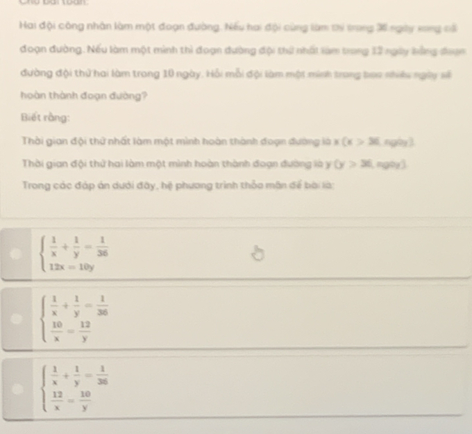 Hai đội công nhân làm một đoạn đường. Nếu hai đội cùng làm ti trong X ngày song cổ
đoạn đường. Nếu làm một minh thì đoạn dường đội thứ nhấi làm trong 12 ngày bằng đoợn
đường đội thứ hai làm trong 10 ngày. Hỗi mỗi đội làm một minh trong tao nhiều ngày số
hoàn thành đoạn đường?
Biết rằng:
Thời gian đội thứ nhất làm một mình hoàn thành đoạn đường là x(x>36 ngày ]
Thời gian đội thứ hai làm một mình hoàn thành đoạn đường là y (y>36.mgoy3
Trong các đáp án dưới đây, hệ phương trình thỏa mân để bài là:
beginarrayl  1/x + 1/y = 1/36  12x=10yendarray.
beginarrayl  1/x + 1/y = 1/36   10/x = 12/y endarray.
beginarrayl  1/x + 1/y = 1/36   12/x = 10/y endarray.