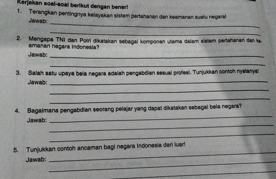 Kerjakan soal-soal berikut dengan benar! 
1. Terangkan pentingnya kelayakan sistem pertahanan dan keamanan suatu negaral 
_ 
Jawab: 
_ 
2. Mengapa TNI dan Polri dikatakan sebagai komponen utama dalam sistem pertahanan dan k 
amanan negara Indonesia? 
Jawab:_ 
_ 
3. Salah satu upaya bela negara adalah pengabdian sesuai profesi. Tunjukkan contoh nyatanyal 
Jawab:_ 
_ 
_ 
_ 
4. Bagaimana pengabdian seorang pelajar yang dapat dikatakan sebagai bela negara? 
_ 
Jawab: 
_ 
5. Tunjukkan contoh ancaman bagi negara Indonesia dari luar! 
Jawab: 
_ 
_ 
_