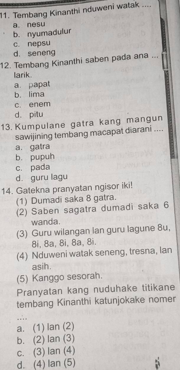 Tembang Kinanthi nduweni watak ....
a. nesu
b. nyumadulur
c. nepsu
d. seneng
12. Tembang Kinanthi saben pada ana ...
larik.
a. papat
b. lima
c. enem
d. pitu
13. Kumpulane gatra kang mangun
sawijining tembang macapat diarani ....
a. gatra
b. pupuh
c. pada
d. guru lagu
14. Gatekna pranyatan ngisor iki!
(1) Dumadi saka 8 gatra.
(2) Saben sagatra dumadi saka 6
wanda.
(3) Guru wilangan lan guru lagune 8u,
8i, 8a, 8i, 8a, 8i.
(4) Nduweni watak seneng, tresna, lan
asih.
(5) Kanggo sesorah.
Pranyatan kang nuduhake titikane
tembang Kinanthi katunjokake nomer
.∴.
a. (1) lan (2)
b. (2) lan (3)
c. (3) lan (4)
d. (4) lan (5)