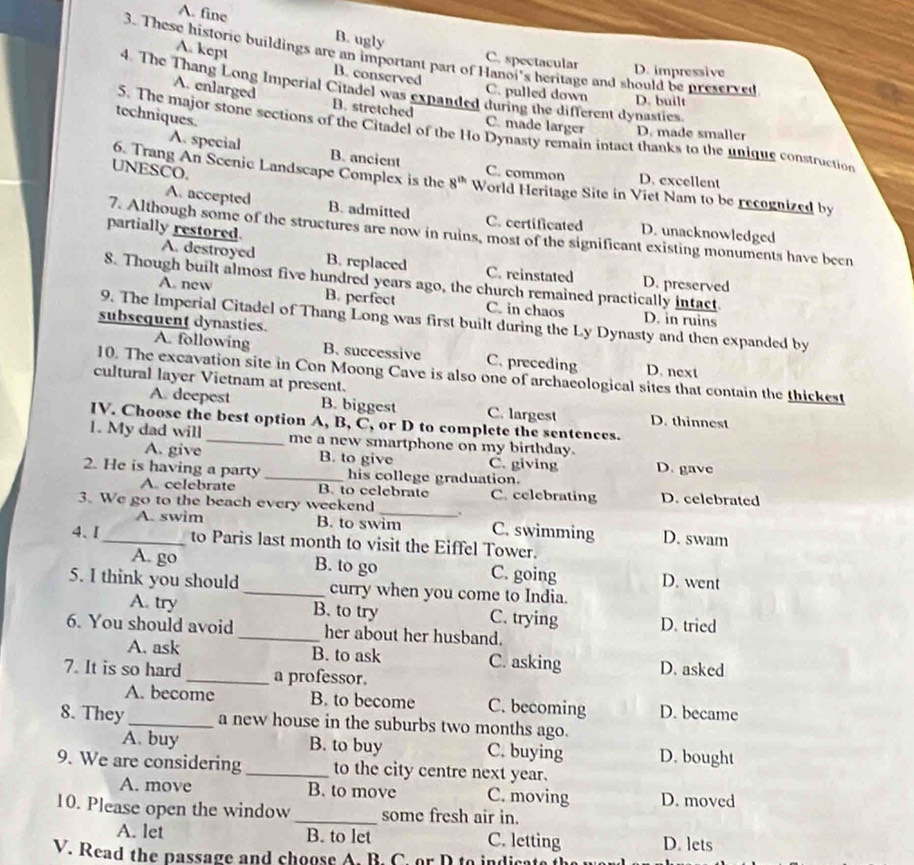 A. fine B. ugly
A. kept
3. These historic buildings are an important part of Hanoi's heritage and should be preserved
C. spectacular D. impressive
B. conserved C. pulled down D. built
4. The Thang Long Imperial Citadel was expanded during the different dynasties.
A. enlarged B. stretched C. made larger D. made smaller
techniques.
5. The major stone sections of the Citadel of the Ho Dynasty remain intact thanks to the unique construction
A. special B. ancient C. common D. excellent
UNESCO.
6. Trang An Scenic Landscape Complex is the 8^(th) World Heritage Site in Viet Nam to be recognized by
A. accepted B. admitted C. certificated D. unacknowledged
partially restored
7. Although some of the structures are now in ruins, most of the significant existing monuments have been
A. destroyed B. replaced C. reinstated D. preserved
8. Though built almost five hundred years ago, the church remained practically intact.
A. new B. perfect C. in chaos D. in ruins
9. The Imperial Citadel of Thang Long was first built during the Ly Dynasty and then expanded by
subsequent dynasties.
A. following B. successive C. preceding D. next
10. The excavation site in Con Moong Cave is also one of archaeological sites that contain the thickest
cultural layer Vietnam at present.
A. deepest B. biggest C. largest D. thinnest
IV. Choose the best option A, B, C, or D to complete the sentences.
1. My dad will _me a new smartphone on my birthday.
A. give B. to give C. giving D. gave
2. He is having a party _his college graduation.
A. celebrate B. to celebrate C. celebrating D. celebrated
3. We go to the beach every weekend _. C. swimming D. swam
A. swim B. to swim
4、I_ to Paris last month to visit the Eiffel Tower.
A. go B. to go C. going D. went
5. I think you should _curry when you come to India.
A. try B. to try C. trying D. tried
6. You should avoid_ her about her husband.
A. ask B. to ask C. asking D. asked
7. It is so hard_ a professor.
A. become B. to become C. becoming D. became
8. They_ a new house in the suburbs two months ago.
A. buy B. to buy C. buying D. bought
9. We are considering _to the city centre next year.
A. move B. to move C. moving D. moved
10. Please open the window _some fresh air in.
A. let B. to let C. letting D. lets
V. Read the passage and choose A. B. C. or D to indicate