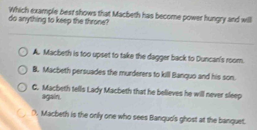 Which example best shows that Macbeth has become power hungry and willl
do anything to keep the throne?
A. Macbeth is too upset to take the dagger back to Duncan's room.
B. Macbeth persuades the murderers to kill Banquo and his son.
C. Macbeth tells Lady Macbeth that he believes he will never sleep
again.
D. Macbeth is the only one who sees Banqud's ghost at the banquet.