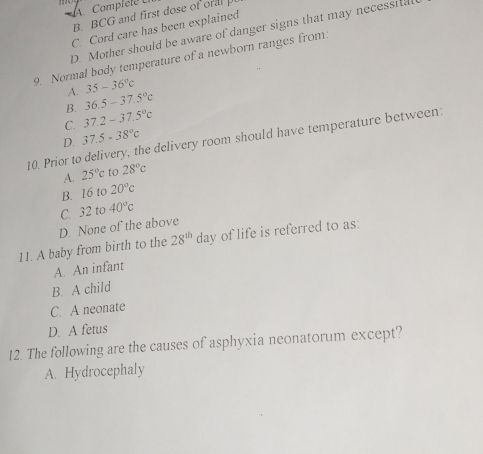 Complele U
B. BCG and first dose of ora
C Cord care has been explained
D. Mother should be aware of danger signs that may necessita
9. Normal body temperature of a newborn ranges from:
A. 35-36°c
B. 36.5-37.5°c
C. 37.2-37.5°c
D. 37.5-38°c
10. Prior to delivery, the delivery room should have temperature between:
A. 25°c to 28°c
B. 16 to 20°c
C. 32 to 40°c
D. None of the above
11. A baby from birth to the 28^(th)da y of life is referred to as:
A. An infant
B. A child
C. A neonate
D. A fetus
12. The following are the causes of asphyxia neonatorum except?
A. Hydrocephaly