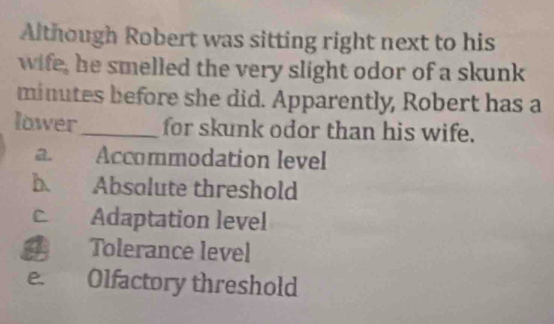 Although Robert was sitting right next to his
wife, he smelled the very slight odor of a skunk
minutes before she did. Apparently, Robert has a
lower_ for skunk odor than his wife.
a. Accommodation level
b. Absolute threshold
Adaptation level
Tolerance level
e. Olfactory threshold