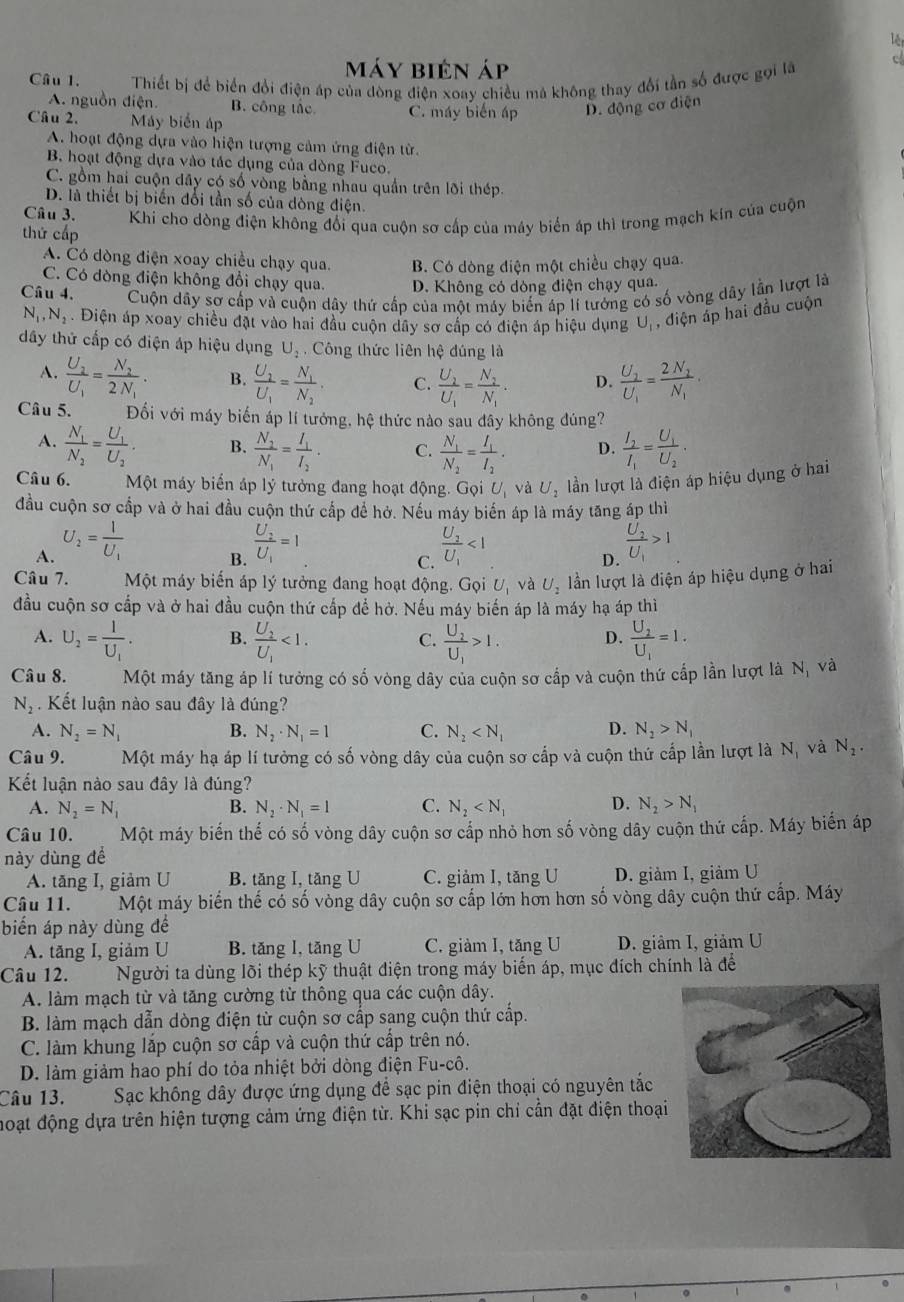 lê
máy biên áp
Cầu 1. Thiết bị để biển đổi điện áp của dòng điện xoay chiều mã không thay đổi tần số được gọi là
c
A. nguồn điện. B. công tắc
Câu 2. Máy biển áp C. máy biến áp D. động cơ điện
A. hoạt động dựa vào hiện tượng cảm ứng điện từ.
B. hoạt động dựa vào tác dụng của dòng Fuco.
C. gồm hai cuộn dây có số vòng bằng nhau quần trên lõi thép.
D. là thiết bị biến đổi tần số của dòng điện.
Câu 3. Khi cho dòng điện không đổi qua cuộn sơ cấp của máy biển áp thì trong mạch kín của cuộn
thứ cấp
A. Có dòng điện xoay chiều chạy qua. B. Có dòng điện một chiều chạy qua.
C. Có dòng điện không đổi chạy qua. D. Không có dòng điện chạy qua.
Câu 4. Cuộn dây sơ cấp và cuộn dây thứ cấp của một máy biến áp lí tướng có số vòng dây lần lượt là
N_1,N_2. Điện áp xoay chiều đặt vào hai đầu cuộn dây sơ cấp có điện áp hiệu dụng U, , điện áp hai đầu cuộn
dđây thử cấp có điện áp hiệu dụng U_2 Công thức liên hệ đúng là
A. frac U_2U_1=frac N_22N_1. B. frac U_2U_1=frac N_1N_2. C. frac U_2U_1=frac N_2N_1. D. frac U_2U_1=frac 2N_2N_1·
Câu 5. Đối với máy biến áp lí tướng, hệ thức nào sau đây không đúng?
A. frac N_1N_2=frac U_1U_2. B. frac N_2N_1=frac I_1I_2. C. frac N_1N_2=frac I_1I_2. D. frac I_2I_1=frac U_1U_2.
Câu 6. Một máy biển áp lý tưởng đang hoạt động. Gọi U và U_2 lần lượt là điện áp hiệu dụng ở hai
đầu cuộn sơ cấp và ở hai đầu cuộn thứ cấp để hở. Nếu máy biến áp là máy tăng áp thì
A. U_2=frac IU_1 frac U_2U_1=1 frac U_2U_1<1</tex> frac U_2U_1>1
B.
C.
D.
Câu 7. Một máy biến áp lý tưởng đang hoạt động. Gọi U_1 và U_2 lần lượt là điện áp hiệu dụng ở hai
đầu cuộn sơ cấp và ở hai đầu cuộn thứ cấp để hở. Nếu máy biến áp là máy hạ áp thì
A. U_2=frac IU_1. B. frac U_2U_1<1. frac U_2U_1>1. D. frac U_2U_1=1.
C.
Câu 8. Một máy tăng áp lí tưởng có số vòng dây của cuộn sơ cấp và cuộn thứ cấp lần lượt là N_1 và
N_2 Kết luận nào sau đây là đúng?
A. N_2=N_1 B. N_2· N_1=1 C. N_2 D. N_2>N_1
Câu 9. Một máy hạ áp lí tưởng có số vòng dây của cuộn sơ cấp và cuộn thứ cấp lần lượt là N_1 và N_2.
Kết luận nào sau đây là đúng?
A. N_2=N_1 N_2· N_1=1 C. N_2 D. N_2>N_1
B.
Câu 10. Một máy biến thế có số vòng dây cuộn sơ cấp nhỏ hơn số vòng dây cuộn thứ cấp. Máy biến áp
này dùng để
A. tăng I, giảm U B. tăng I, tăng U C. giảm I, tăng U D. giảm I, giảm U
Câu 11. Một máy biến thế có số vòng dây cuộn sơ cấp lớn hơn hơn số vòng dây cuộn thứ cấp. Máy
biển áp này dùng để
A. tăng I, giảm U B. tăng I, tăng U C. giàm I, tăng U D. giảm I, giảm U
Câu 12. Người ta dùng lõi thép kỹ thuật điện trong máy biển áp, mục đích chính là để
A. làm mạch từ và tăng cường từ thông qua các cuộn dây.
B. làm mạch dẫn dòng điện từ cuộn sơ cấp sang cuộn thứ cấp.
C. làm khung lắp cuộn sơ cấp và cuộn thứ cấp trên nó.
D. làm giảm hao phí do tỏa nhiệt bởi dòng điện Fu-cô.
Câu 13. Sạc không dây được ứng dụng để sạc pin điện thoại có nguyên tắc
đoạt động dựa trên hiện tượng cảm ứng điện từ. Khi sạc pin chỉ cần đặt điện thoại