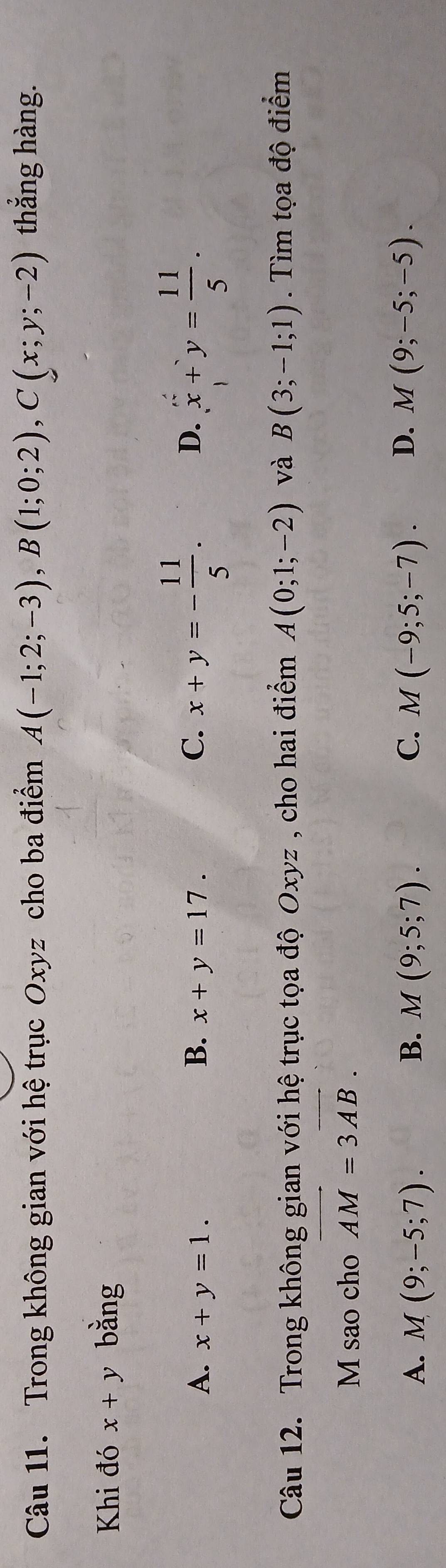 Trong không gian với hệ trục Oxyz cho ba điểm A(-1;2;-3), B(1;0;2), C(x;y;-2) thắng hàng.
Khi đó x+y bằng
A. x+y=1. x+y=17. C. x+y=- 11/5 . D. x+y= 11/5 . 
B.
Câu 12. Trong không gian với hệ trục tọa độ Oxyz , cho hai điểm A(0;1;-2) và B(3;-1;1). Tìm tọa độ điểm
M sao cho overline AM=3overline AB.
A. M(9;-5;7). B. M(9;5;7). C. M(-9;5;-7). D. M(9;-5;-5).