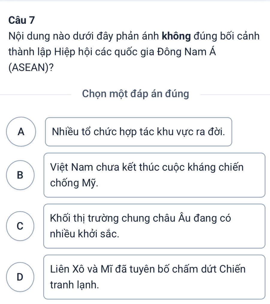 Nội dung nào dưới đây phản ánh không đúng bối cảnh
thành lập Hiệp hội các quốc gia Đông Nam Á
(ASEAN)?
Chọn một đáp án đúng
A Nhiều tổ chức hợp tác khu vực ra đời.
Việt Nam chưa kết thúc cuộc kháng chiến
B
chống Mỹ.
Khối thị trường chung châu Âu đang có
C
nhiều khởi sắc.
Liên Xô và Mĩ đã tuyên bố chấm dứt Chiến
D
tranh lạnh.