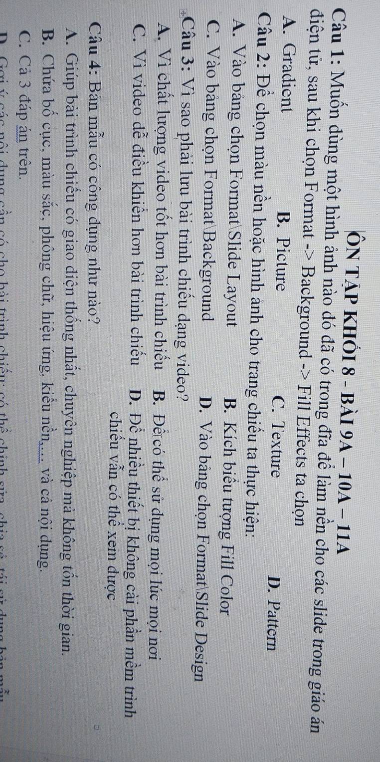 ÔN TẠP KHỐI 8 - bàI 9A - 10A - 11A
Câu 1: Muốn dùng một hình ảnh nào đó đã có trong đĩa để làm nền cho các slide trong giáo án
điện tử, sau khi chọn Format -> Background -> Fill Effects ta chọn
A. Gradient B. Picture C. Texture D. Pattern
Câu 2: Để chọn màu nền hoặc hình ảnh cho trang chiếu ta thực hiện:
A. Vào bảng chọn Format Slide Layout B. Kích biểu tượng Fill Color
C. Vào bảng chọn Format Background D. Vào bảng chọn FormatSlide Design
Câu 3: Vì sao phải lưu bài trình chiếu dạng video?
A. Vì chất lượng video tốt hơn bài trình chiếu B. Để có thể sử dụng mọi lúc mọi nơi
C. Vì video dễ điều khiến hơn bài trình chiếu D. Để nhiều thiết bị không cài phần mềm trình
chiếu vẫn có thể xem được
Câu 4: Bản mẫu có công dụng như nào?
A. Giúp bài trình chiếu có giao diện thống nhất, chuyên nghiệp mà không tốn thời gian.
B. Chứa bố cục, màu sắc, phông chữ, hiệu ứng, kiểu nền,... và cả nội dụng.
C. Cả 3 đáp án trên.
Cơi ú có c nội dung cân có cho hài trình chiếu có thể chính