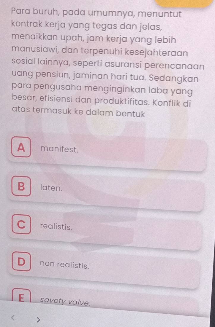 Para buruh, pada umumnya, menuntut
kontrak kerja yang tegas dan jelas,
menaikkan upah, jam kerja yang lebih
manusiawi, dan terpenuhi kesejahteraan
sosial lainnya, seperti asuransi perencanaan
uang pensiun, jaminan hari tua. Sedangkan
para pengusaha menginginkan laba yang
besar, efisiensi dan produktifitas. Konflik di
atas termasuk ke dalam bentuk
A manifest.
B laten.
C realistis.
D non realistis.
E savety valve.
>