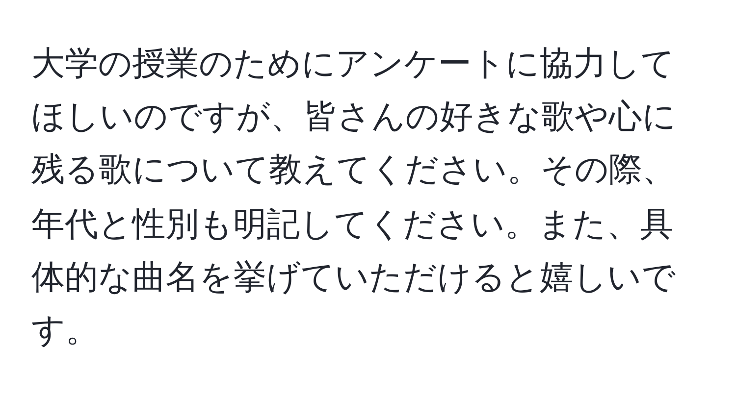 大学の授業のためにアンケートに協力してほしいのですが、皆さんの好きな歌や心に残る歌について教えてください。その際、年代と性別も明記してください。また、具体的な曲名を挙げていただけると嬉しいです。