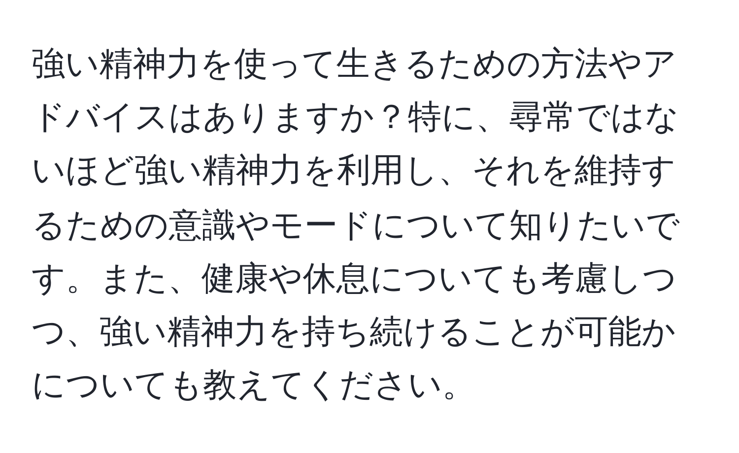 強い精神力を使って生きるための方法やアドバイスはありますか？特に、尋常ではないほど強い精神力を利用し、それを維持するための意識やモードについて知りたいです。また、健康や休息についても考慮しつつ、強い精神力を持ち続けることが可能かについても教えてください。