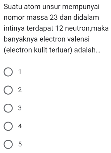 Suatu atom unsur mempunyai
nomor massa 23 dan didalam
intinya terdapat 12 neutron,maka
banyaknya electron valensi
(electron kulit terluar) adalah...
1
2
3
4
5