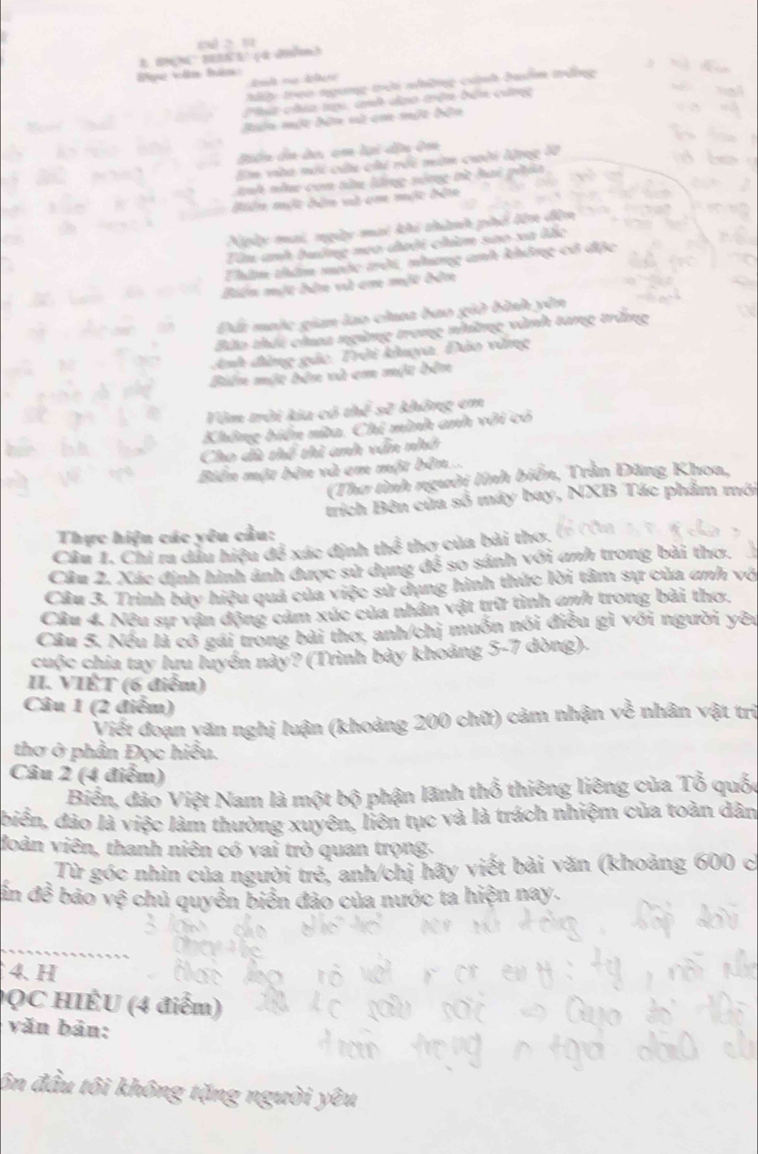 0x 2 1
Pục văn hàn:
My trao ngừng trời những cinh buểm trắng
Phít chía tạ anh dạo trên bên cứng
Bên một bên và cm một bản
Biển ôn do, ạm lại đầu ôn
En vàa nội câu chi rối mim cuời Wrgg a
nh như con từu lếng sông tì hai phảa
điện một bản và em một đản
Noày mai, ngày mai khi thành phhố tên đền
Tân anh buởng neo đười chim sao xa lắc
Thim thâm mưộc trời, nhưng anh không cô đặc
Biên một bản và em một bên
Đấi moộc gian lao chaa bao giờ bình yên
Bão thái choa ngừng trong những vành tang trăng
Ah đàng gác. Trời khuya, Đảo văng
Bin một bản và em một bên
Vêm trởi kia có t bc^^2 không em
Không biển nửa. Chi mình anh với có
Cho dà thể thi anh vẫn nhớ
Biên một bên và em một bên...
(Thơ tình người lính biển, Trần Đăng Khoa,
trích Bên của số máy bay, NXB Tác phẩm mới
Thực hiện các yêu cầu:
Câu 1. Chi ra dầu hiệu đề xác định thể thơ của bài thơ.
Cân 2. Xác định hình ảnh được sử dụng để so sánh với anh trong bài thơ.
Câu 3. Trình bảy hiệu quả của việc sử dụng hình thức lời tâm sự của anh vớ
Câu 4. Nêu sự vận động cảm xúc của nhân vật trữ tình anh trong bài thơ.
Câu 5. Nếu là cõ gái trong bài thơ, anh/chị muốn nói điều gì với người yên
cuộc chia tay lưu luyển này? (Trình bày khoảng 5-7 dòng).
II. VIÊT (6 điểm)
Câu 1 (2 điểm)
Viết đoạn yăn nghị luận (khoảng 200 chữ) cảm nhận về nhân vật trì
thơ ở phần Đọc hiểu.
Câu 2 (4 điểm)
Biển, đảo Việt Nam là một bộ phận lãnh thổ thiêng liêng của Tổ quốc
biển, đảo là việc làm thường xuyên, liên tục và là trách nhiệm của toàn dân
đoàn viên, thanh niên có vai trò quan trọng.
Từ góc nhìn của người trẻ, anh/chị hãy viết bài văn (khoảng 600 c
in đề bảo vệ chủ quyền biển đảo của nước ta hiện nay.
4. H
QC HIÊU (4 điểm)
văn bản:
ôn đầu tôi không tặng người yêu