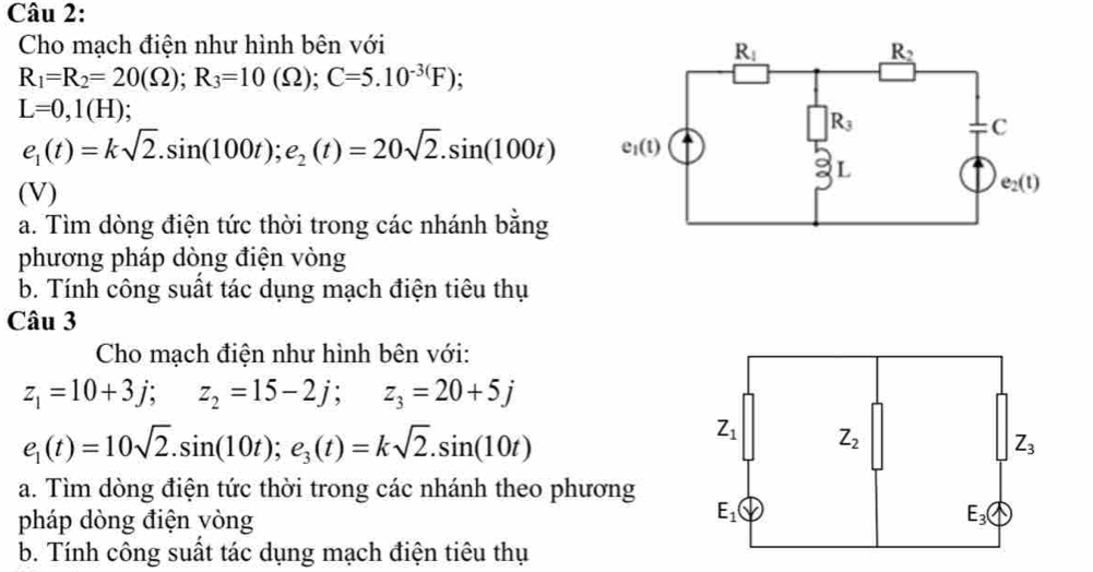 Cho mạch điện như hình bên với
R_1=R_2=20(Omega );R_3=10(Omega );C=5.10^(-3()F)
L=0,1(H);
e_1(t)=ksqrt(2).sin (100t);e_2(t)=20sqrt(2).sin (100t)
(V)
a. Tìm dòng điện tức thời trong các nhánh bằng
phương pháp dòng điện vòng
b. Tính công suất tác dụng mạch điện tiêu thụ
Câu 3
Cho mạch điện như hình bên với:
z_1=10+3j; z_2=15-2j; z_3=20+5j
e_1(t)=10sqrt(2).sin (10t);e_3(t)=ksqrt(2).sin (10t)
a. Tìm dòng điện tức thời trong các nhánh theo phương
pháp dòng điện yòng
b. Tính công suất tác dụng mạch điện tiêu thụ