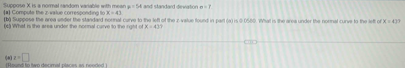 Suppose X is a normal random variable with mean mu =54 and standard deviation sigma =7
(a) Compute the z-value corresponding to X=43
(b) Suppose the area under the standard normal curve to the left of the z-value found in part (a) is 0.0580. What is the area under the normal curve to the left of X=43 ? 
(c) What is the area under the normal curve to the right of X=43
(a) z=□
(Round to two decimal places as needed)