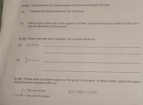 Ex #3. The perimeter of a square equals four times the length of a side. 
(a) Transiate the above sentence into a formula 
(b) If the length of the side of the square is 10 feet, use the formula you wrote for part (a) to 
find the perimeter of the square. 
Ex #4: Please translate each equation into a verbal sentence. 
(a) 13=2+6x _ 
_ 
(b)  1/4 n+5=n-7 _ 
_ 
Ex #5: Please write a problem based on the given information. In other words, what information 
does the given equation offer us
f= the cost of fries 4(f+1.50)+f=11.25
f+1.50= the cost of a burger