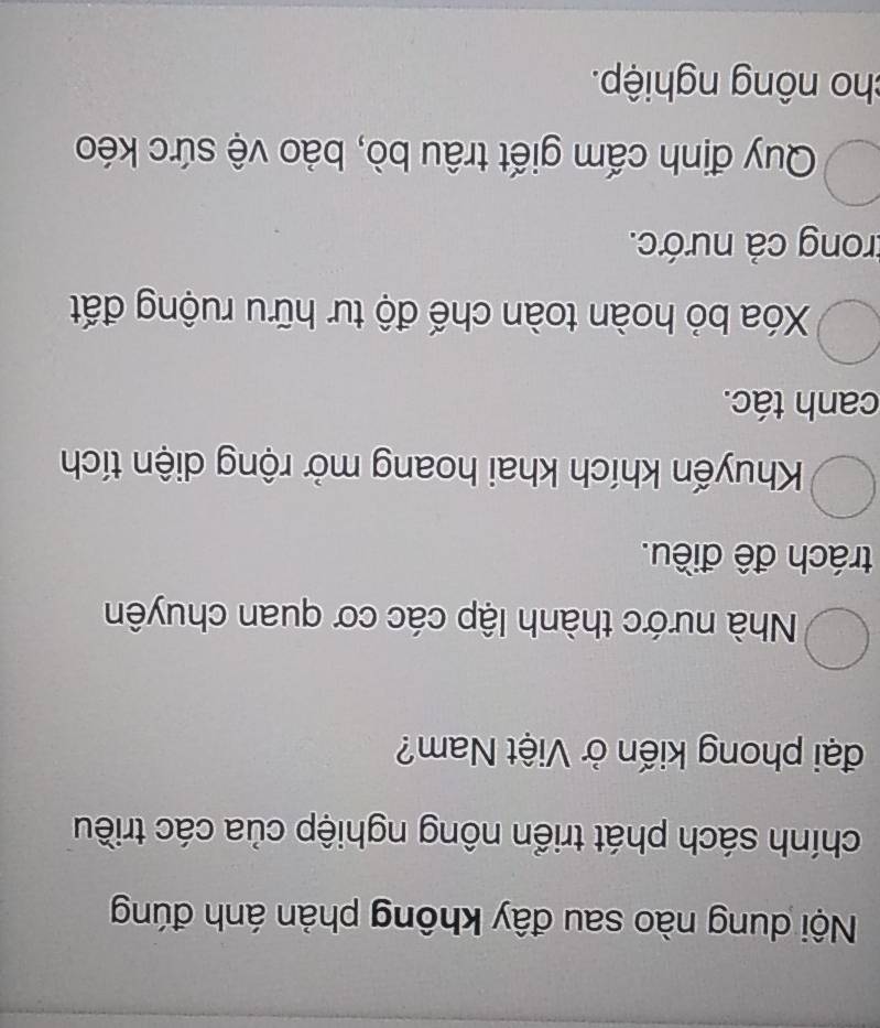 Nội dung nào sau đây không phản ánh đúng
chính sách phát triển nông nghiệp của các triều
đại phong kiến ở Việt Nam?
Nhà nước thành lập các cơ quan chuyên
trách đề điều.
Khuyến khích khai hoang mở rộng diện tích
canh tác.
Xóa bỏ hoàn toàn chế độ tư hữu ruộng đất
trong cả nước.
Quy định cấm giết trâu bò, bảo vệ sức kéo
cho nông nghiệp.