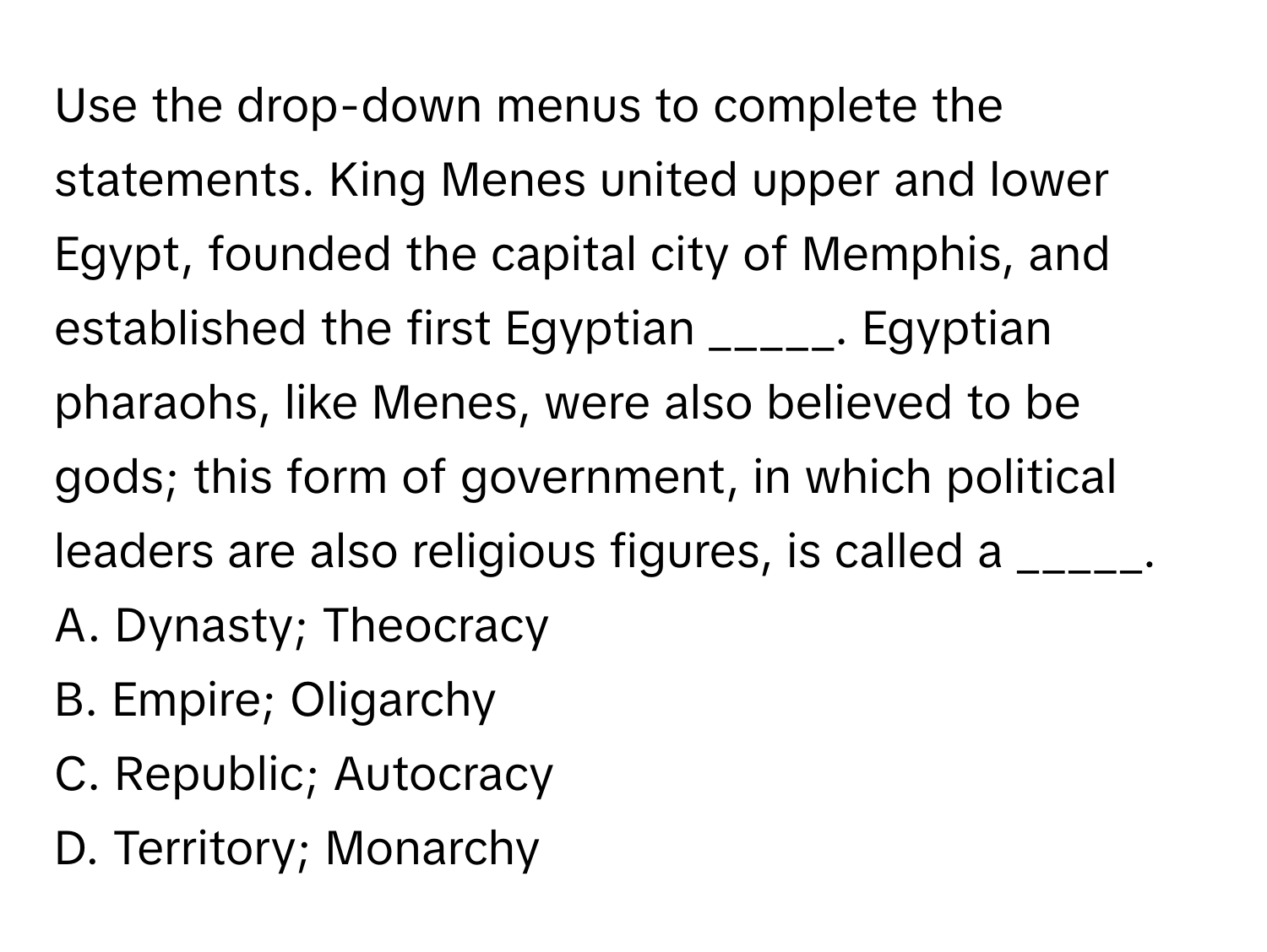 Use the drop-down menus to complete the statements. King Menes united upper and lower Egypt, founded the capital city of Memphis, and established the first Egyptian _____. Egyptian pharaohs, like Menes, were also believed to be gods; this form of government, in which political leaders are also religious figures, is called a _____.

A. Dynasty; Theocracy
B. Empire; Oligarchy
C. Republic; Autocracy
D. Territory; Monarchy